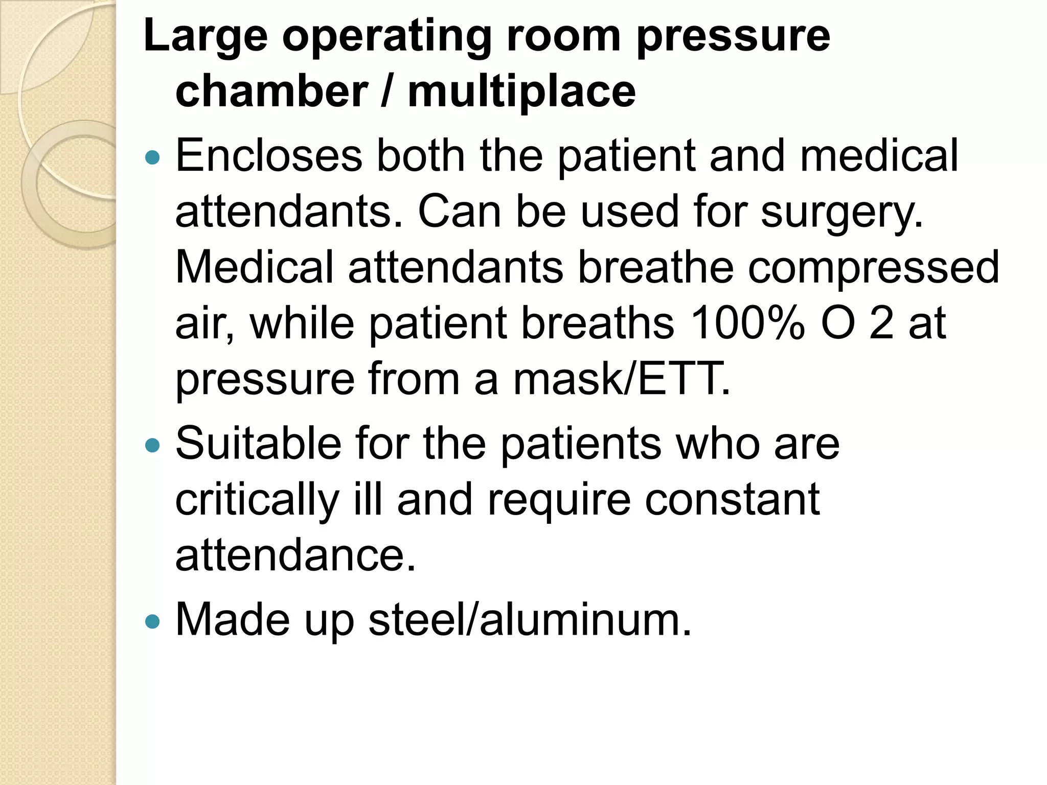 Large operating room pressure
chamber / multiplace
 Encloses both the patient and medical
attendants. Can be used for surgery.
Medical attendants breathe compressed
air, while patient breaths 100% O 2 at
pressure from a mask/ETT.
 Suitable for the patients who are
critically ill and require constant
attendance.
 Made up steel/aluminum.
 