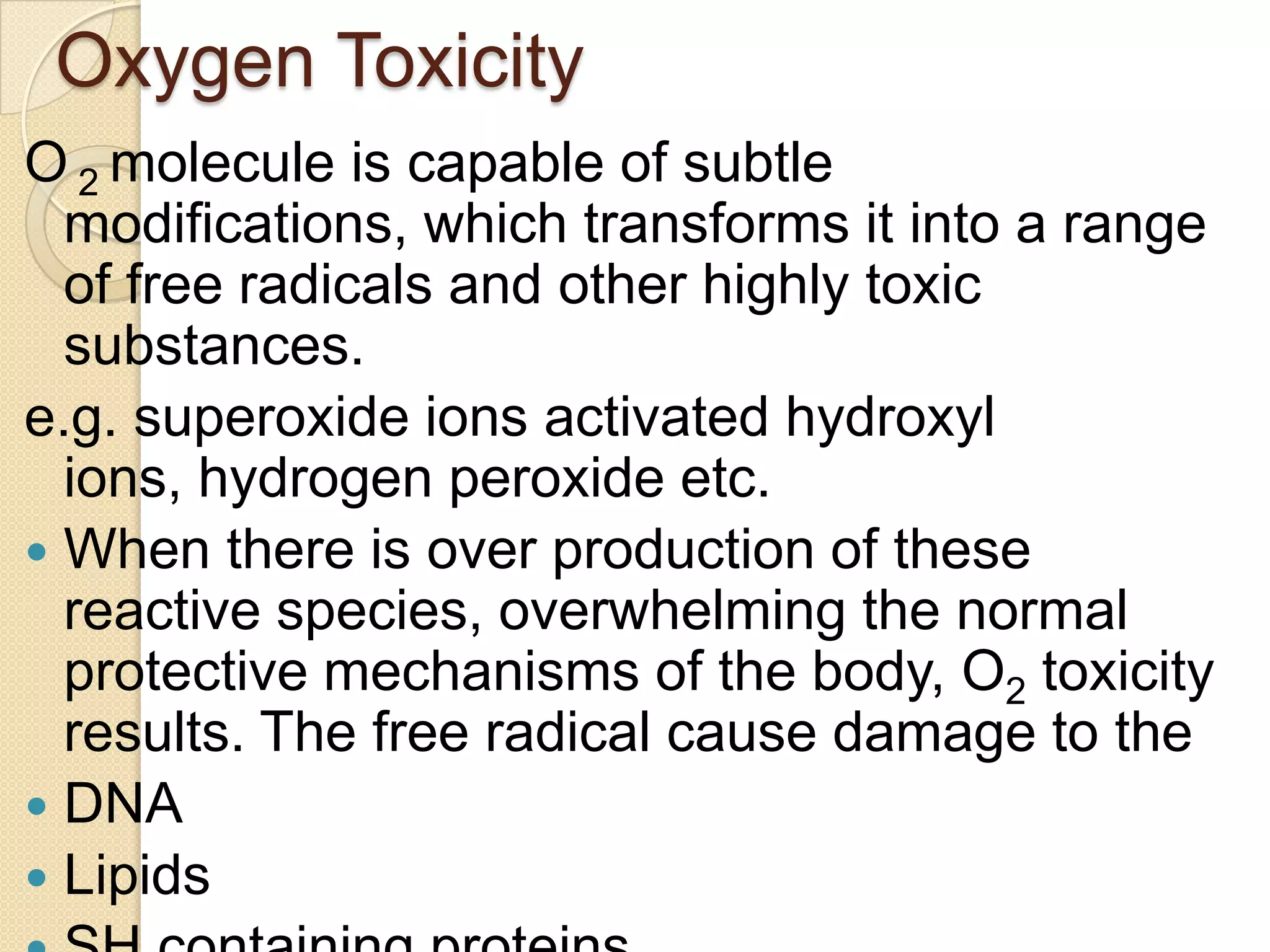 Oxygen Toxicity
O 2 molecule is capable of subtle
modifications, which transforms it into a range
of free radicals and other highly toxic
substances.
e.g. superoxide ions activated hydroxyl
ions, hydrogen peroxide etc.
 When there is over production of these
reactive species, overwhelming the normal
protective mechanisms of the body, O2 toxicity
results. The free radical cause damage to the
 DNA
 Lipids
 