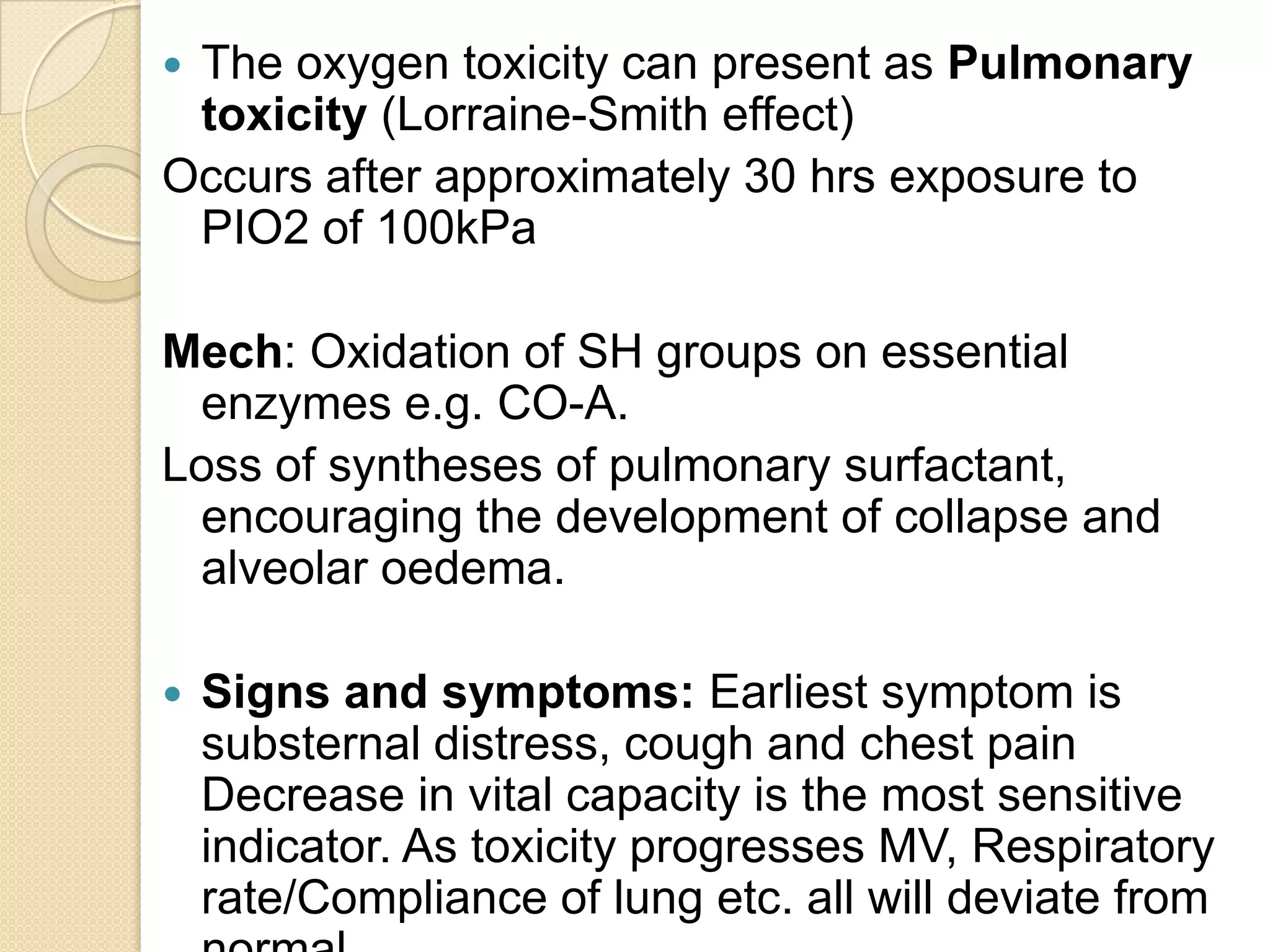  The oxygen toxicity can present as Pulmonary
toxicity (Lorraine-Smith effect)
Occurs after approximately 30 hrs exposure to
PIO2 of 100kPa
Mech: Oxidation of SH groups on essential
enzymes e.g. CO-A.
Loss of syntheses of pulmonary surfactant,
encouraging the development of collapse and
alveolar oedema.
 Signs and symptoms: Earliest symptom is
substernal distress, cough and chest pain
Decrease in vital capacity is the most sensitive
indicator. As toxicity progresses MV, Respiratory
rate/Compliance of lung etc. all will deviate from
 