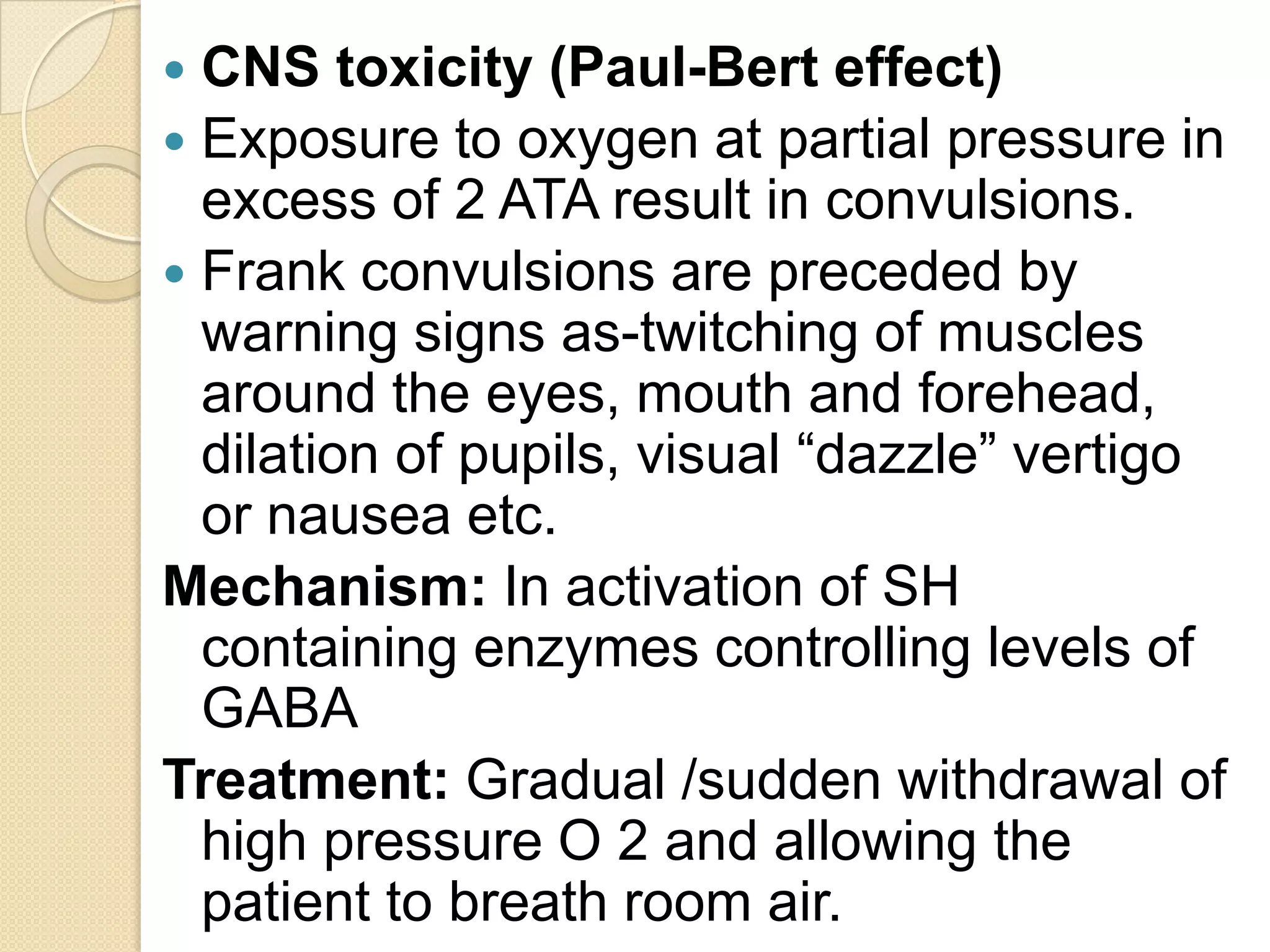  CNS toxicity (Paul-Bert effect)
 Exposure to oxygen at partial pressure in
excess of 2 ATA result in convulsions.
 Frank convulsions are preceded by
warning signs as-twitching of muscles
around the eyes, mouth and forehead,
dilation of pupils, visual “dazzle” vertigo
or nausea etc.
Mechanism: In activation of SH
containing enzymes controlling levels of
GABA
Treatment: Gradual /sudden withdrawal of
high pressure O 2 and allowing the
patient to breath room air.
 