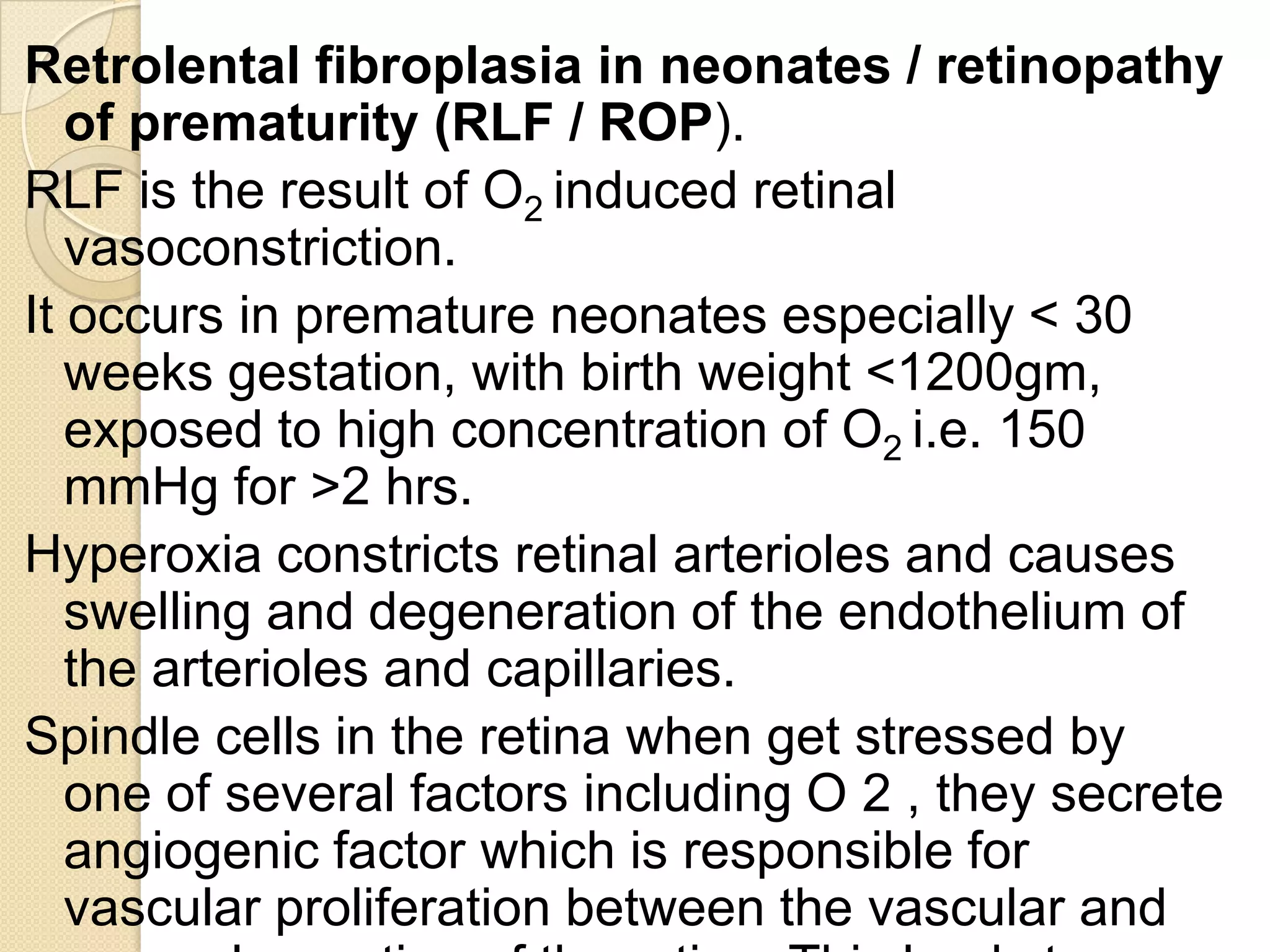 Retrolental fibroplasia in neonates / retinopathy
of prematurity (RLF / ROP).
RLF is the result of O2 induced retinal
vasoconstriction.
It occurs in premature neonates especially < 30
weeks gestation, with birth weight <1200gm,
exposed to high concentration of O2 i.e. 150
mmHg for >2 hrs.
Hyperoxia constricts retinal arterioles and causes
swelling and degeneration of the endothelium of
the arterioles and capillaries.
Spindle cells in the retina when get stressed by
one of several factors including O 2 , they secrete
angiogenic factor which is responsible for
vascular proliferation between the vascular and
 
