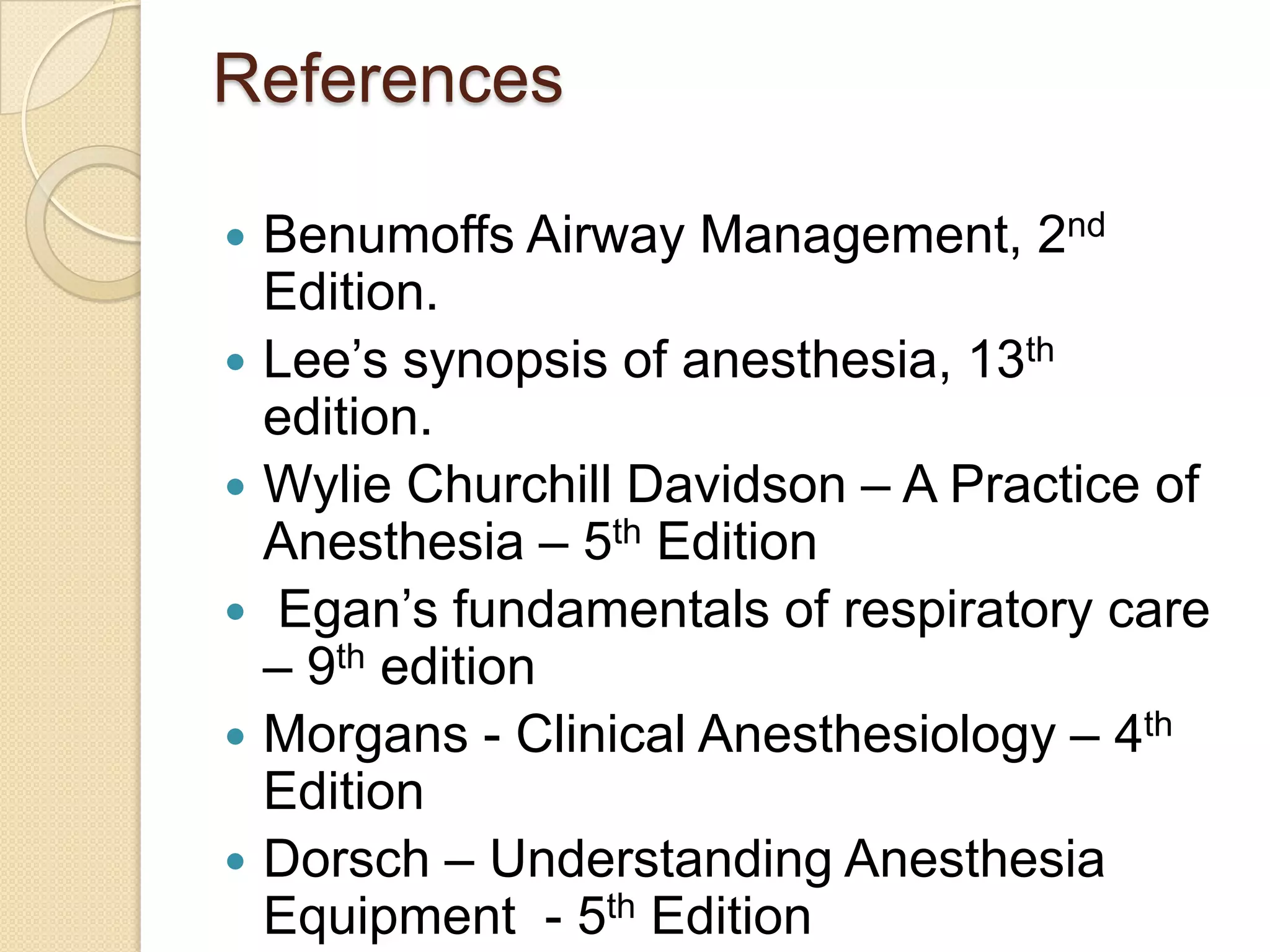 References
 Benumoffs Airway Management, 2nd
Edition.
 Lee’s synopsis of anesthesia, 13th
edition.
 Wylie Churchill Davidson – A Practice of
Anesthesia – 5th Edition
 Egan’s fundamentals of respiratory care
– 9th edition
 Morgans - Clinical Anesthesiology – 4th
Edition
 Dorsch – Understanding Anesthesia
Equipment - 5th Edition
 