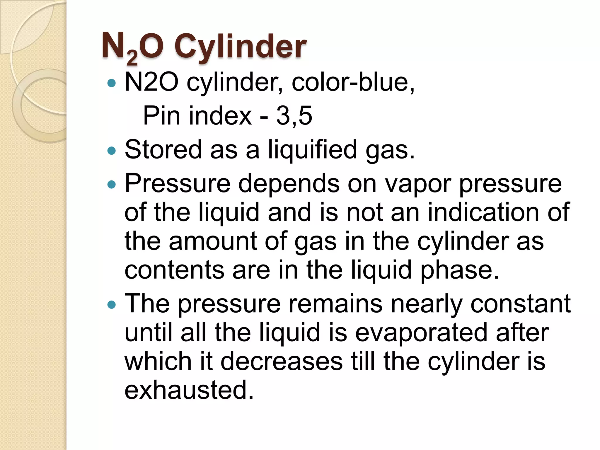 N2O Cylinder
 N2O cylinder, color-blue,
Pin index - 3,5
 Stored as a liquified gas.
 Pressure depends on vapor pressure
of the liquid and is not an indication of
the amount of gas in the cylinder as
contents are in the liquid phase.
 The pressure remains nearly constant
until all the liquid is evaporated after
which it decreases till the cylinder is
exhausted.
 