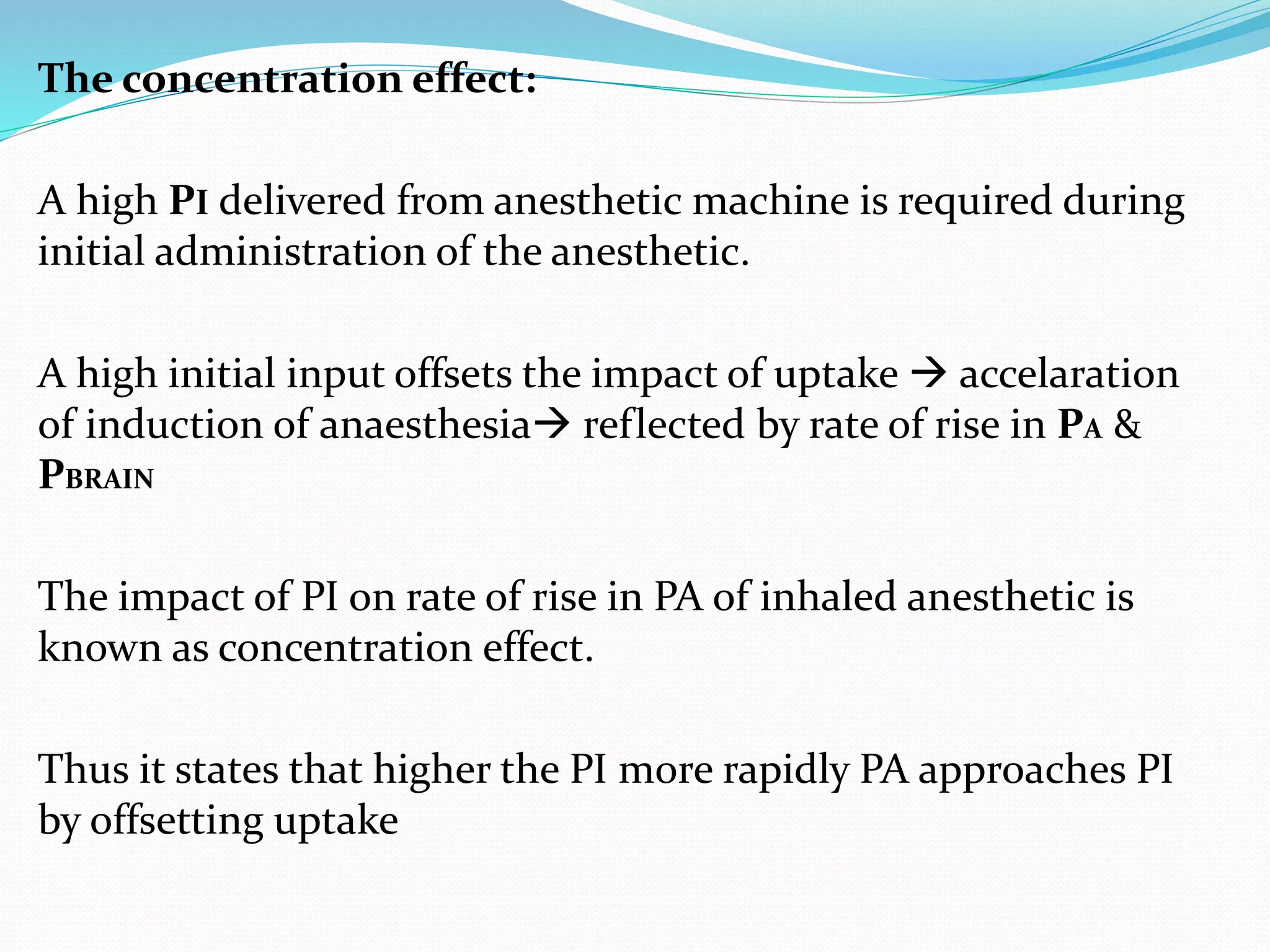 The concentration effect:
A high PI delivered from anesthetic machine is required during
initial administration of the anesthetic.
A high initial input offsets the impact of uptake  accelaration
of induction of anaesthesia reflected by rate of rise in PA &
PBRAIN
The impact of PI on rate of rise in PA of inhaled anesthetic is
known as concentration effect.
Thus it states that higher the PI more rapidly PA approaches PI
by offsetting uptake
 