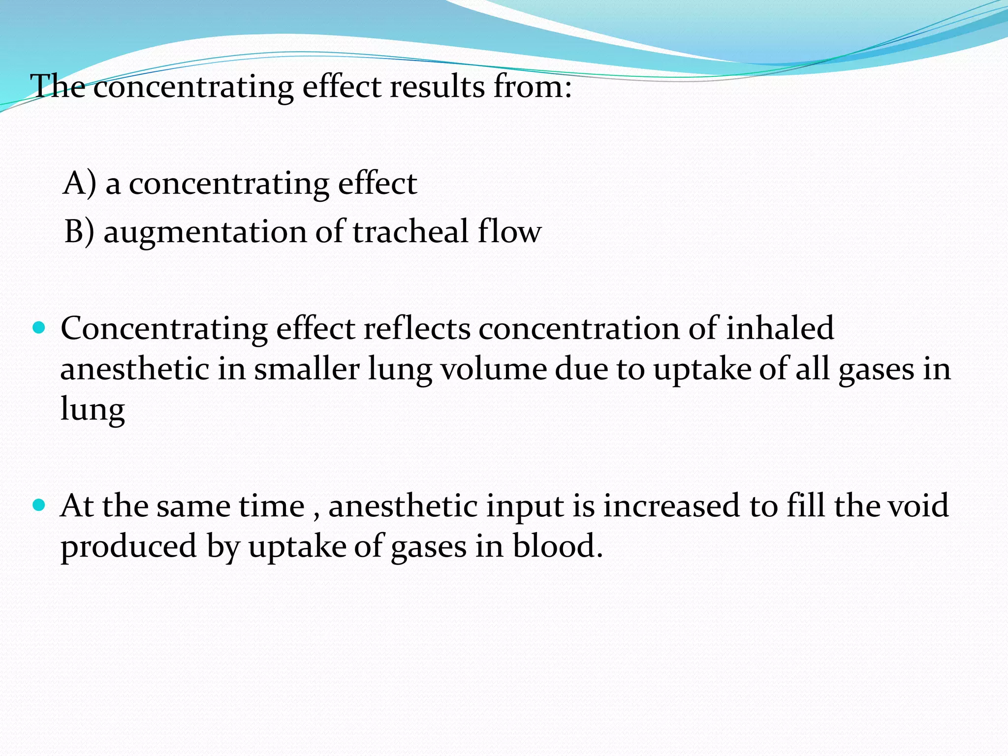 The concentrating effect results from:
A) a concentrating effect
B) augmentation of tracheal flow
 Concentrating effect reflects concentration of inhaled
anesthetic in smaller lung volume due to uptake of all gases in
lung
 At the same time , anesthetic input is increased to fill the void
produced by uptake of gases in blood.
 