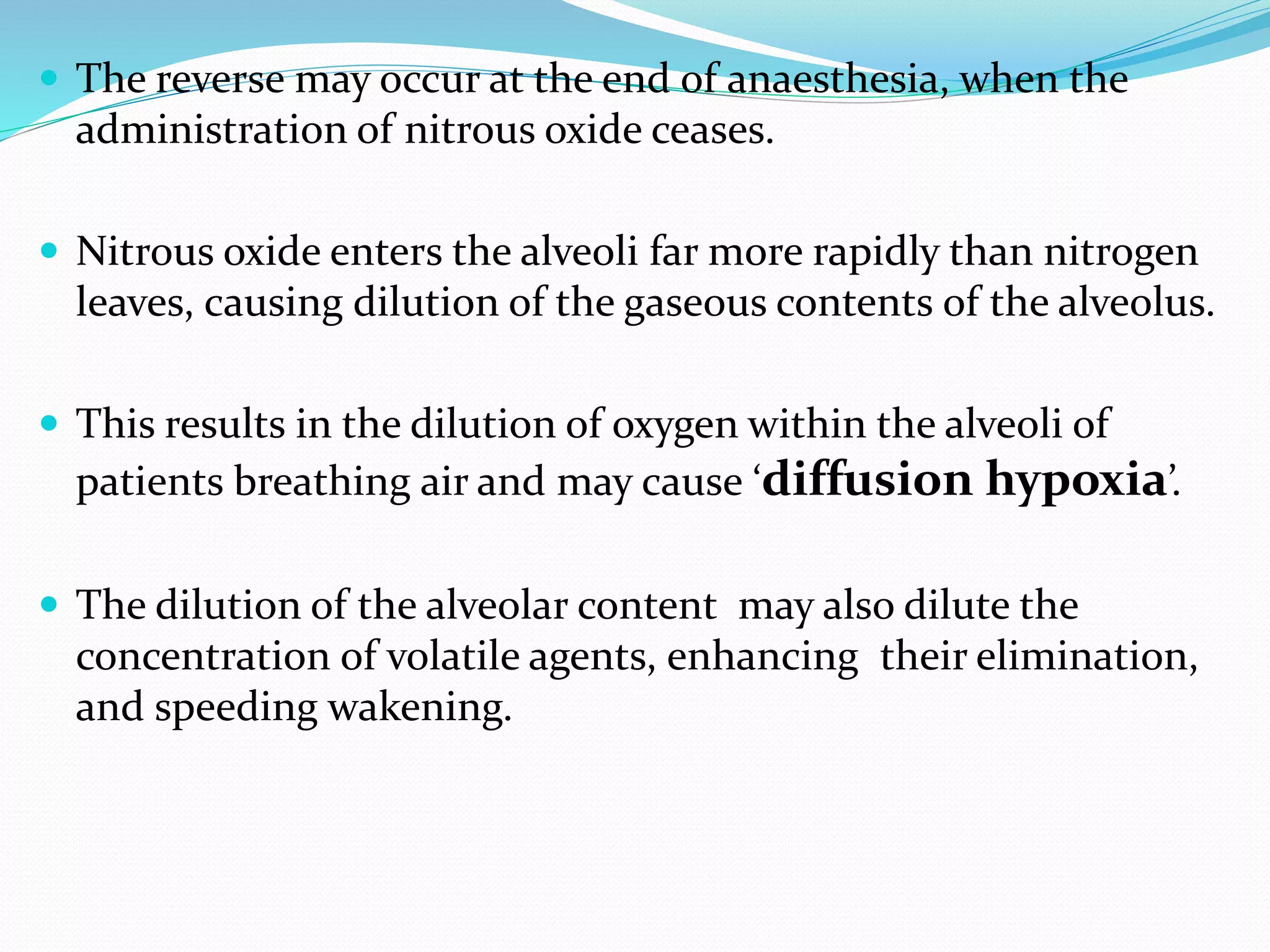  The reverse may occur at the end of anaesthesia, when the
administration of nitrous oxide ceases.
 Nitrous oxide enters the alveoli far more rapidly than nitrogen
leaves, causing dilution of the gaseous contents of the alveolus.
 This results in the dilution of oxygen within the alveoli of
patients breathing air and may cause ‘diffusion hypoxia’.
 The dilution of the alveolar content may also dilute the
concentration of volatile agents, enhancing their elimination,
and speeding wakening.
 