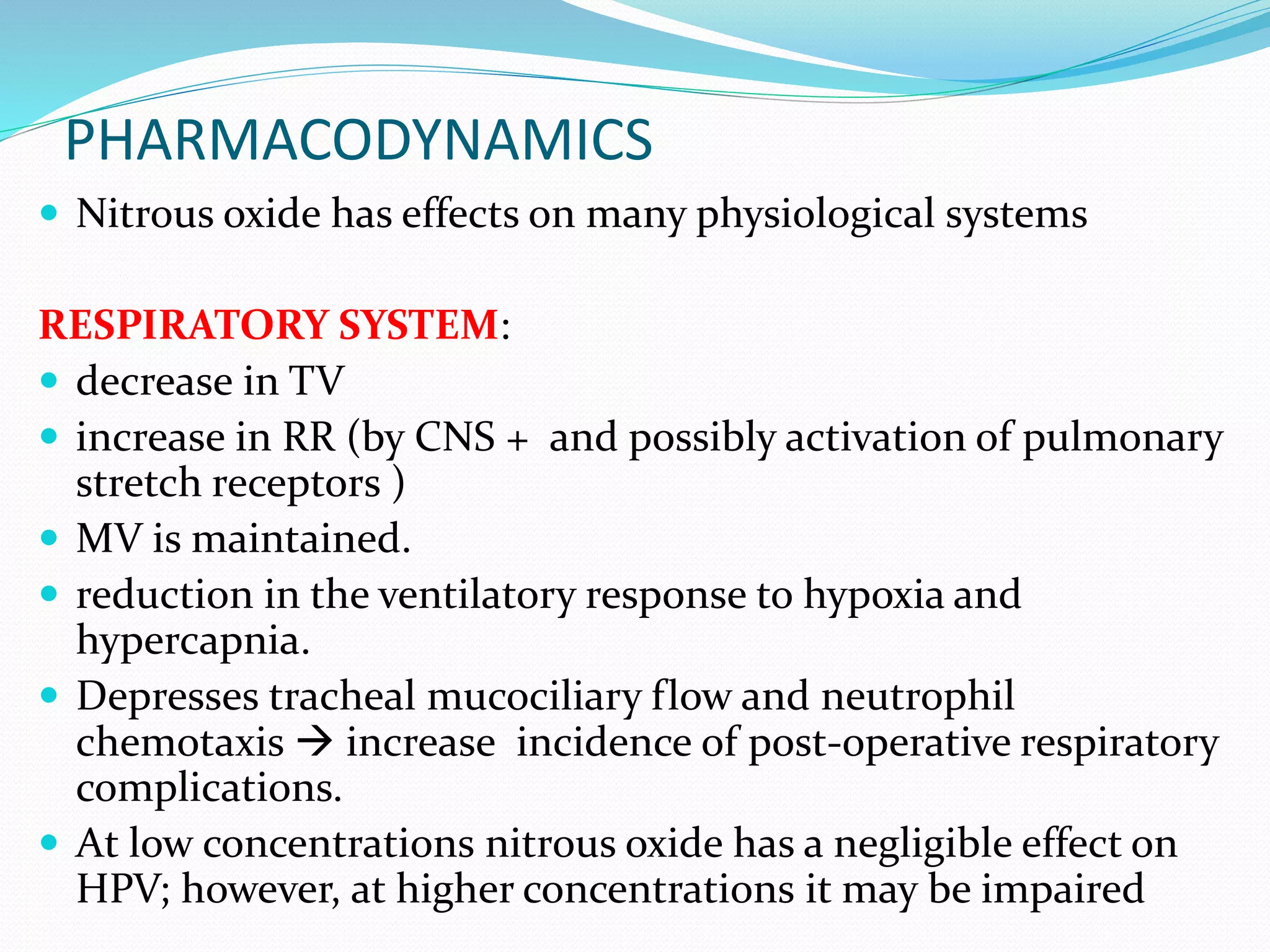 PHARMACODYNAMICS
 Nitrous oxide has effects on many physiological systems
RESPIRATORY SYSTEM:
 decrease in TV
 increase in RR (by CNS + and possibly activation of pulmonary
stretch receptors )
 MV is maintained.
 reduction in the ventilatory response to hypoxia and
hypercapnia.
 Depresses tracheal mucociliary flow and neutrophil
chemotaxis  increase incidence of post-operative respiratory
complications.
 At low concentrations nitrous oxide has a negligible effect on
HPV; however, at higher concentrations it may be impaired
 