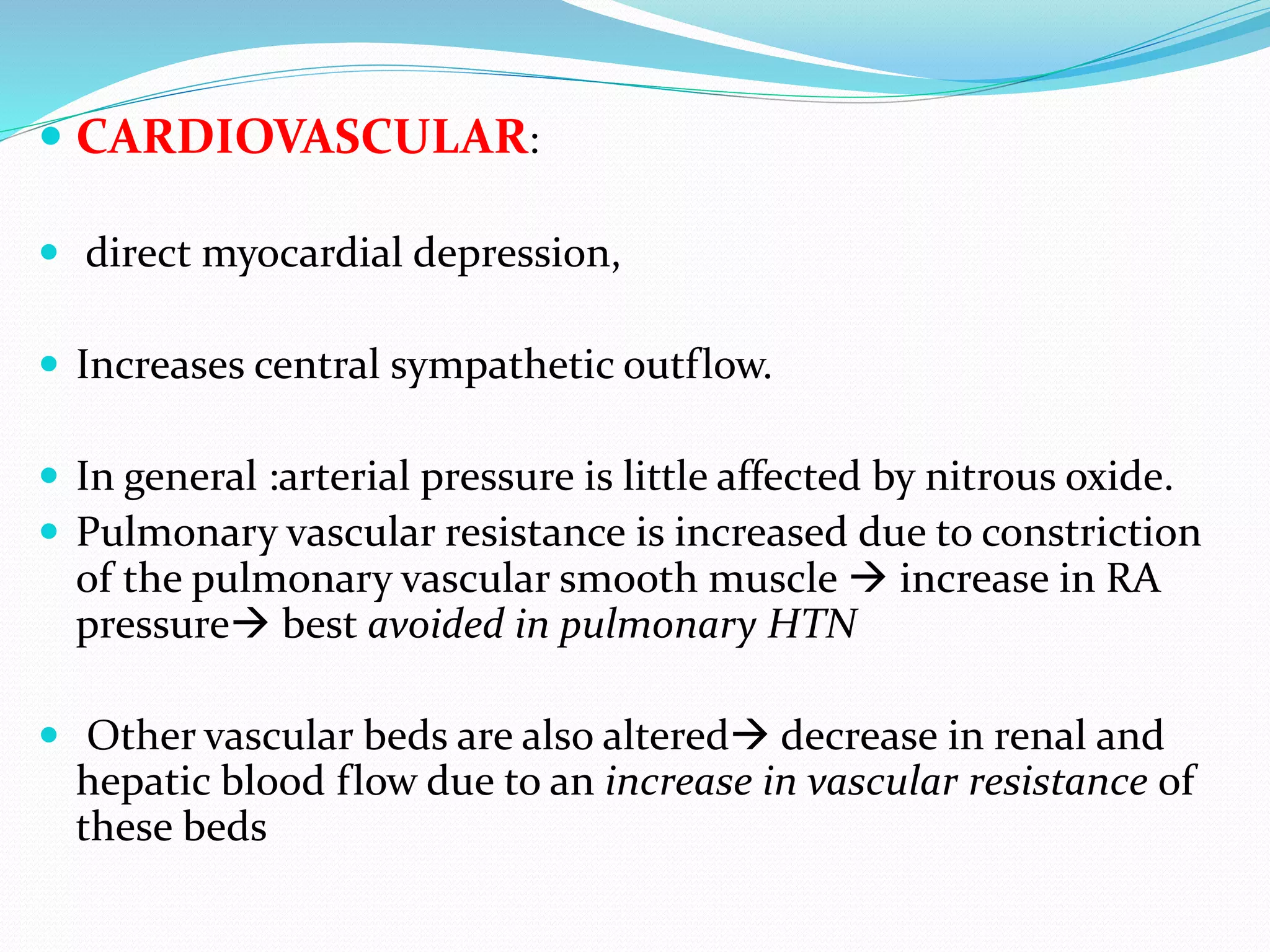  CARDIOVASCULAR:
 direct myocardial depression,
 Increases central sympathetic outflow.
 In general :arterial pressure is little affected by nitrous oxide.
 Pulmonary vascular resistance is increased due to constriction
of the pulmonary vascular smooth muscle  increase in RA
pressure best avoided in pulmonary HTN
 Other vascular beds are also altered decrease in renal and
hepatic blood flow due to an increase in vascular resistance of
these beds
 