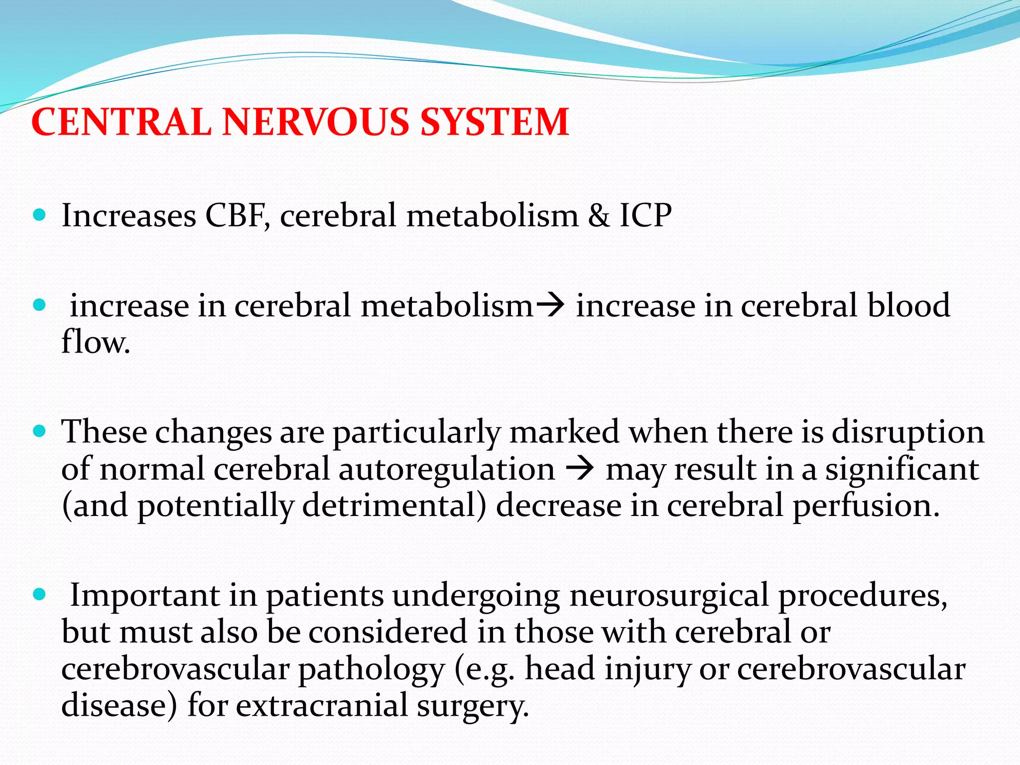 CENTRAL NERVOUS SYSTEM
 Increases CBF, cerebral metabolism & ICP
 increase in cerebral metabolism increase in cerebral blood
flow.
 These changes are particularly marked when there is disruption
of normal cerebral autoregulation  may result in a significant
(and potentially detrimental) decrease in cerebral perfusion.
 Important in patients undergoing neurosurgical procedures,
but must also be considered in those with cerebral or
cerebrovascular pathology (e.g. head injury or cerebrovascular
disease) for extracranial surgery.
 