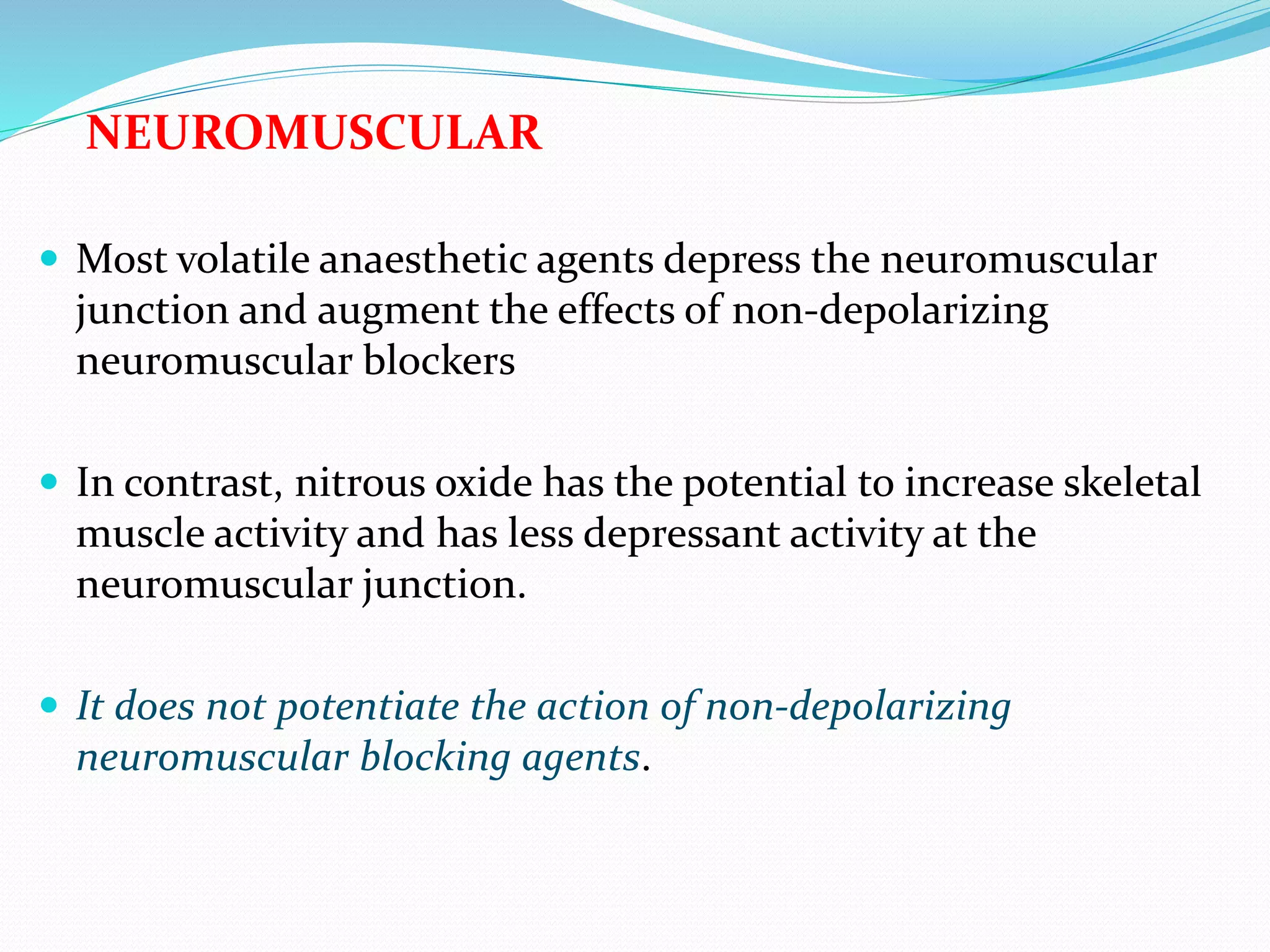 NEUROMUSCULAR
 Most volatile anaesthetic agents depress the neuromuscular
junction and augment the effects of non-depolarizing
neuromuscular blockers
 In contrast, nitrous oxide has the potential to increase skeletal
muscle activity and has less depressant activity at the
neuromuscular junction.
 It does not potentiate the action of non-depolarizing
neuromuscular blocking agents.
 