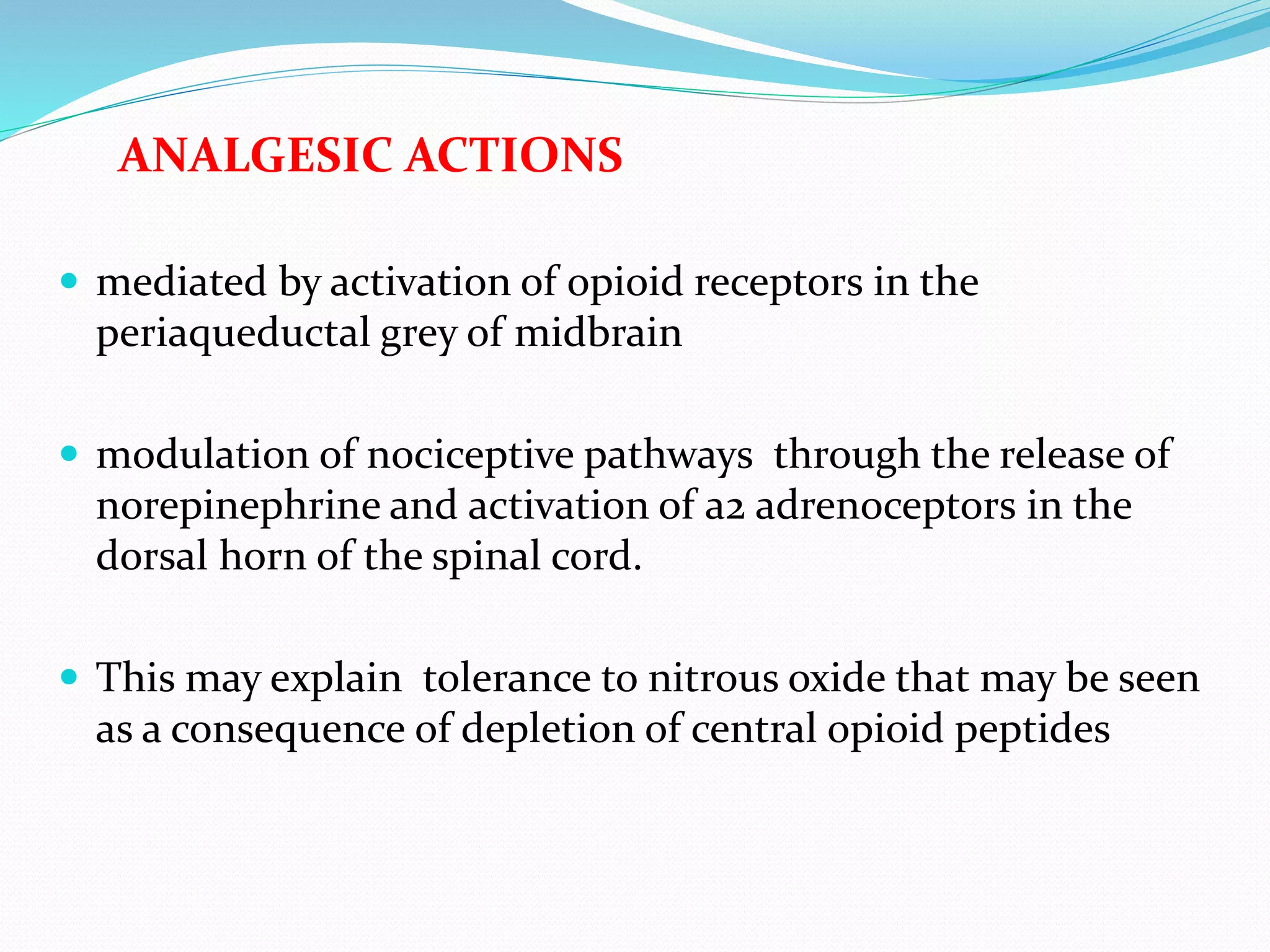 ANALGESIC ACTIONS
 mediated by activation of opioid receptors in the
periaqueductal grey of midbrain
 modulation of nociceptive pathways through the release of
norepinephrine and activation of a2 adrenoceptors in the
dorsal horn of the spinal cord.
 This may explain tolerance to nitrous oxide that may be seen
as a consequence of depletion of central opioid peptides
 