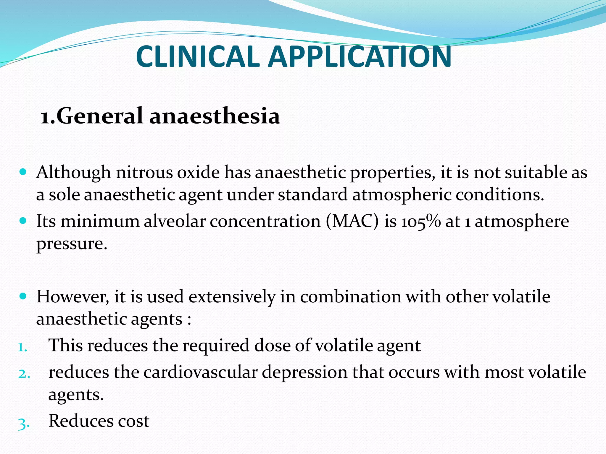 CLINICAL APPLICATION
1.General anaesthesia
 Although nitrous oxide has anaesthetic properties, it is not suitable as
a sole anaesthetic agent under standard atmospheric conditions.
 Its minimum alveolar concentration (MAC) is 105% at 1 atmosphere
pressure.
 However, it is used extensively in combination with other volatile
anaesthetic agents :
1. This reduces the required dose of volatile agent
2. reduces the cardiovascular depression that occurs with most volatile
agents.
3. Reduces cost
 