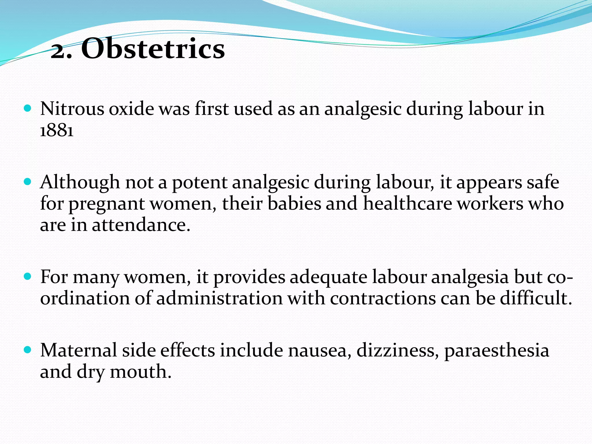 2. Obstetrics
 Nitrous oxide was first used as an analgesic during labour in
1881
 Although not a potent analgesic during labour, it appears safe
for pregnant women, their babies and healthcare workers who
are in attendance.
 For many women, it provides adequate labour analgesia but co-
ordination of administration with contractions can be difficult.
 Maternal side effects include nausea, dizziness, paraesthesia
and dry mouth.
 