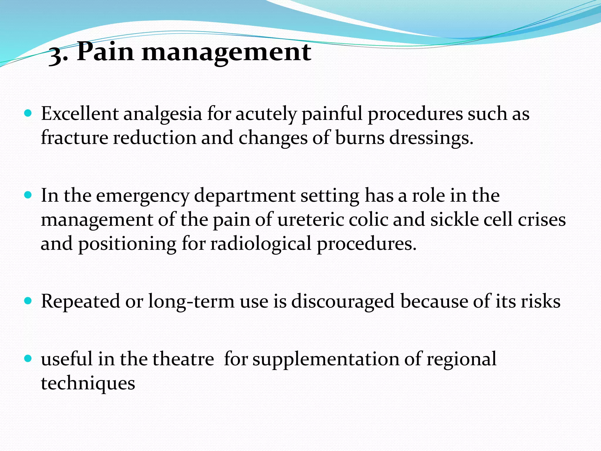 3. Pain management
 Excellent analgesia for acutely painful procedures such as
fracture reduction and changes of burns dressings.
 In the emergency department setting has a role in the
management of the pain of ureteric colic and sickle cell crises
and positioning for radiological procedures.
 Repeated or long-term use is discouraged because of its risks
 useful in the theatre for supplementation of regional
techniques
 