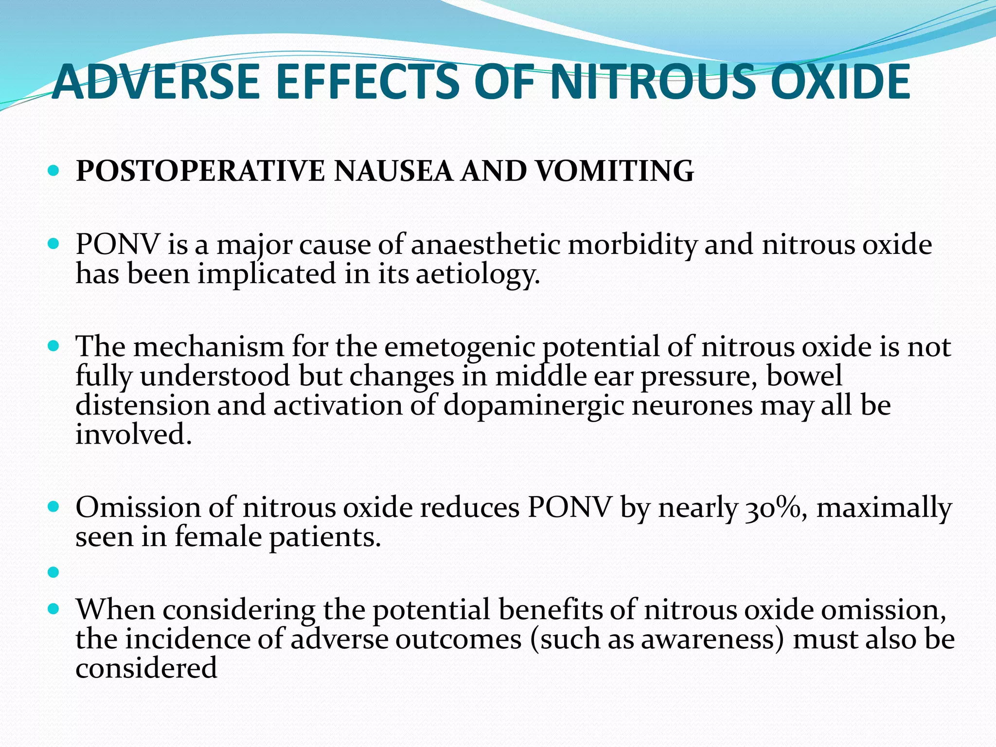 ADVERSE EFFECTS OF NITROUS OXIDE
 POSTOPERATIVE NAUSEA AND VOMITING
 PONV is a major cause of anaesthetic morbidity and nitrous oxide
has been implicated in its aetiology.
 The mechanism for the emetogenic potential of nitrous oxide is not
fully understood but changes in middle ear pressure, bowel
distension and activation of dopaminergic neurones may all be
involved.
 Omission of nitrous oxide reduces PONV by nearly 30%, maximally
seen in female patients.

 When considering the potential benefits of nitrous oxide omission,
the incidence of adverse outcomes (such as awareness) must also be
considered
 