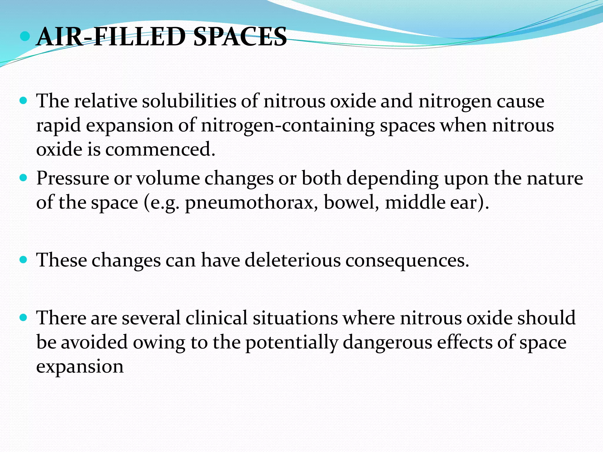  AIR-FILLED SPACES
 The relative solubilities of nitrous oxide and nitrogen cause
rapid expansion of nitrogen-containing spaces when nitrous
oxide is commenced.
 Pressure or volume changes or both depending upon the nature
of the space (e.g. pneumothorax, bowel, middle ear).
 These changes can have deleterious consequences.
 There are several clinical situations where nitrous oxide should
be avoided owing to the potentially dangerous effects of space
expansion
 