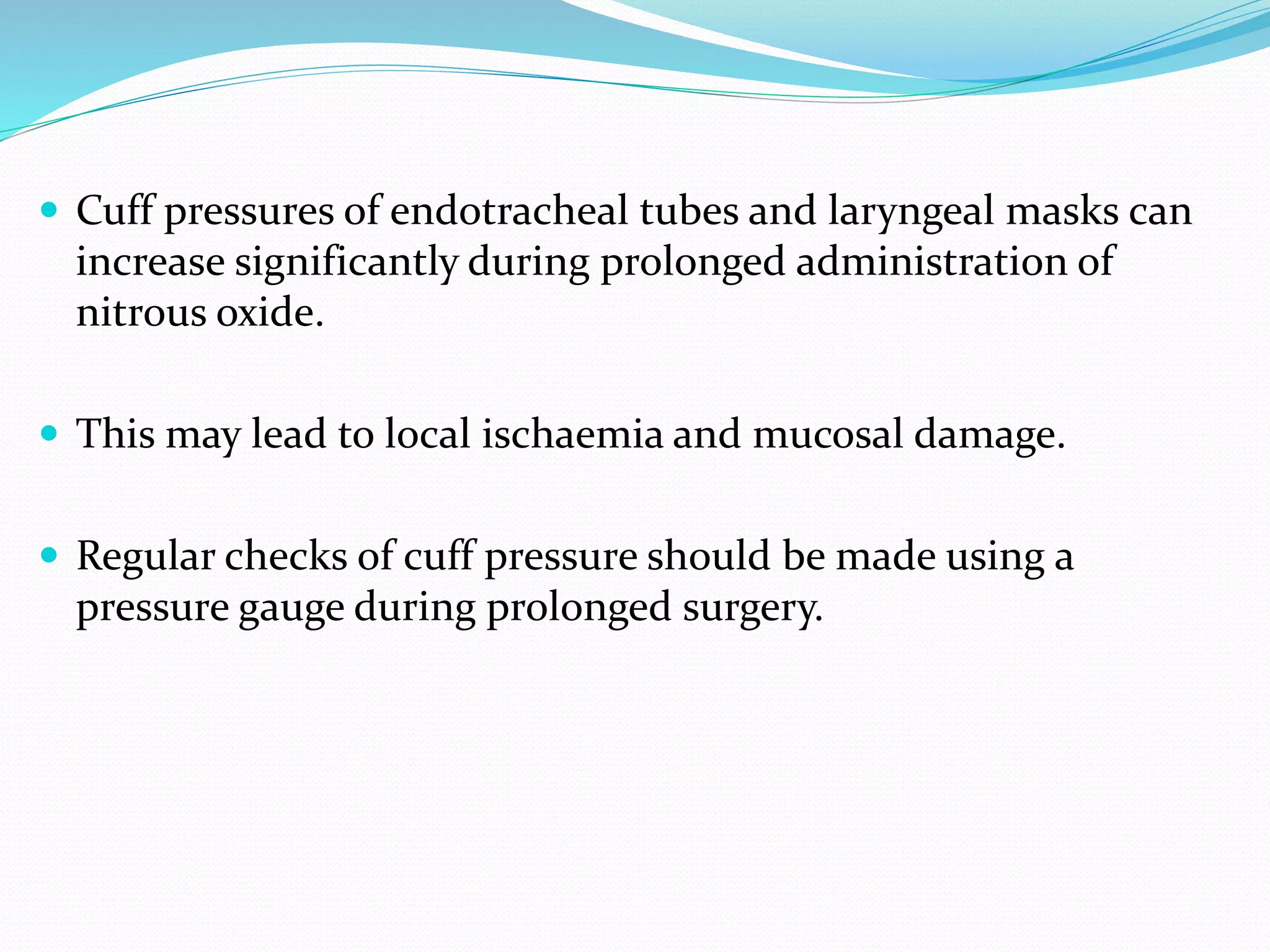 Cuff pressures of endotracheal tubes and laryngeal masks can
increase significantly during prolonged administration of
nitrous oxide.
 This may lead to local ischaemia and mucosal damage.
 Regular checks of cuff pressure should be made using a
pressure gauge during prolonged surgery.
 