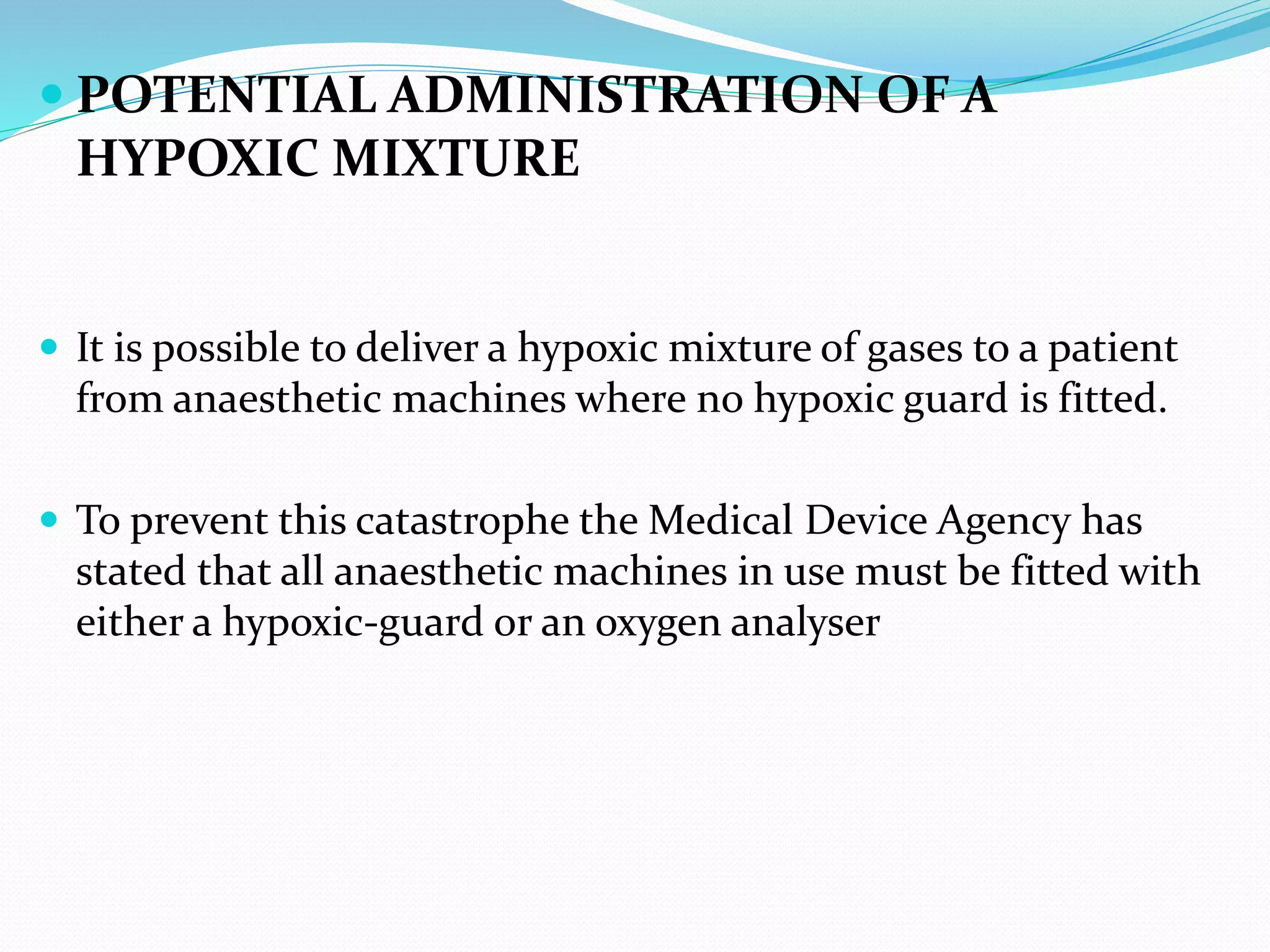  POTENTIAL ADMINISTRATION OF A
HYPOXIC MIXTURE
 It is possible to deliver a hypoxic mixture of gases to a patient
from anaesthetic machines where no hypoxic guard is fitted.
 To prevent this catastrophe the Medical Device Agency has
stated that all anaesthetic machines in use must be fitted with
either a hypoxic-guard or an oxygen analyser
 