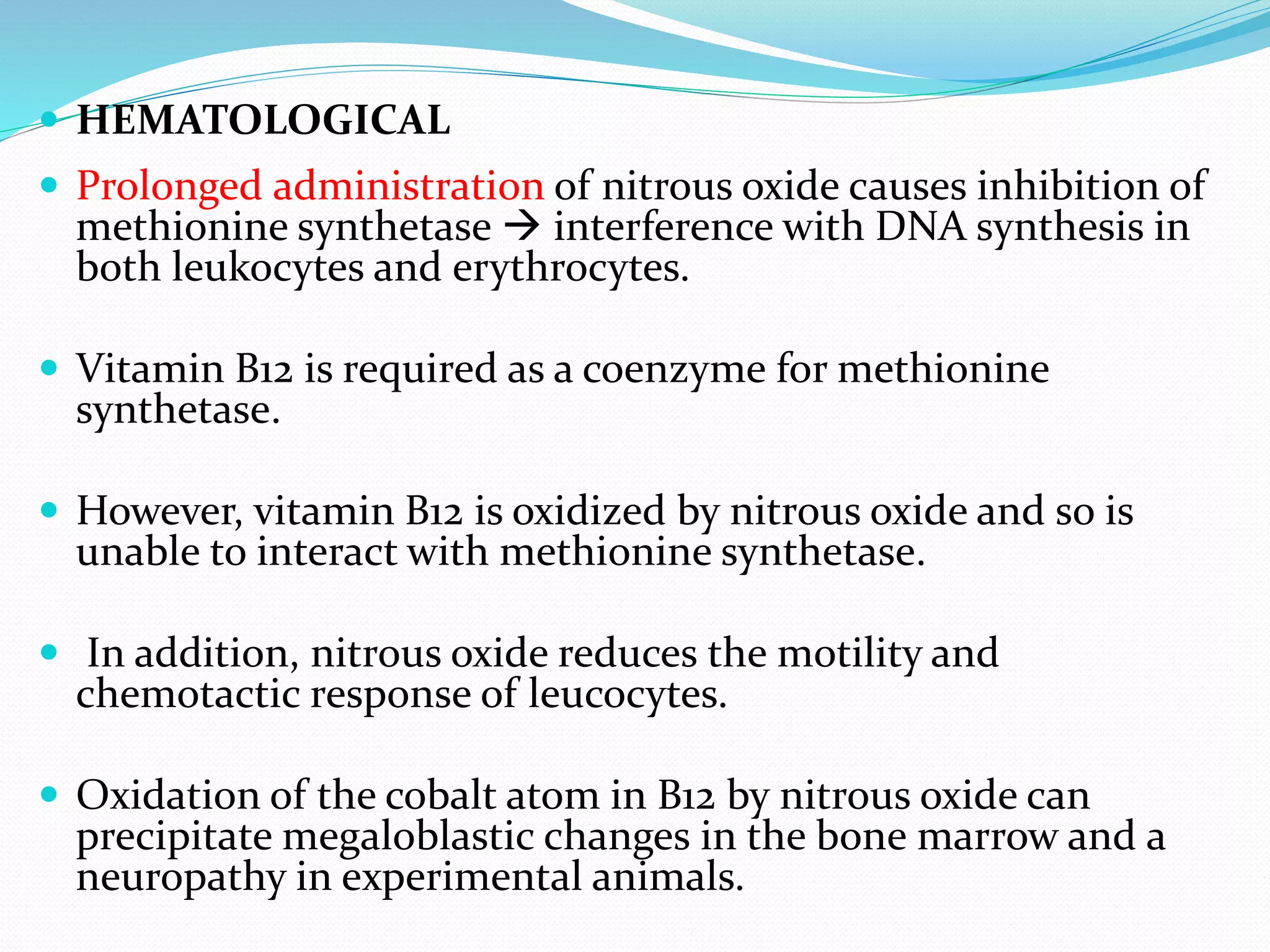  HEMATOLOGICAL
 Prolonged administration of nitrous oxide causes inhibition of
methionine synthetase  interference with DNA synthesis in
both leukocytes and erythrocytes.
 Vitamin B12 is required as a coenzyme for methionine
synthetase.
 However, vitamin B12 is oxidized by nitrous oxide and so is
unable to interact with methionine synthetase.
 In addition, nitrous oxide reduces the motility and
chemotactic response of leucocytes.
 Oxidation of the cobalt atom in B12 by nitrous oxide can
precipitate megaloblastic changes in the bone marrow and a
neuropathy in experimental animals.
 