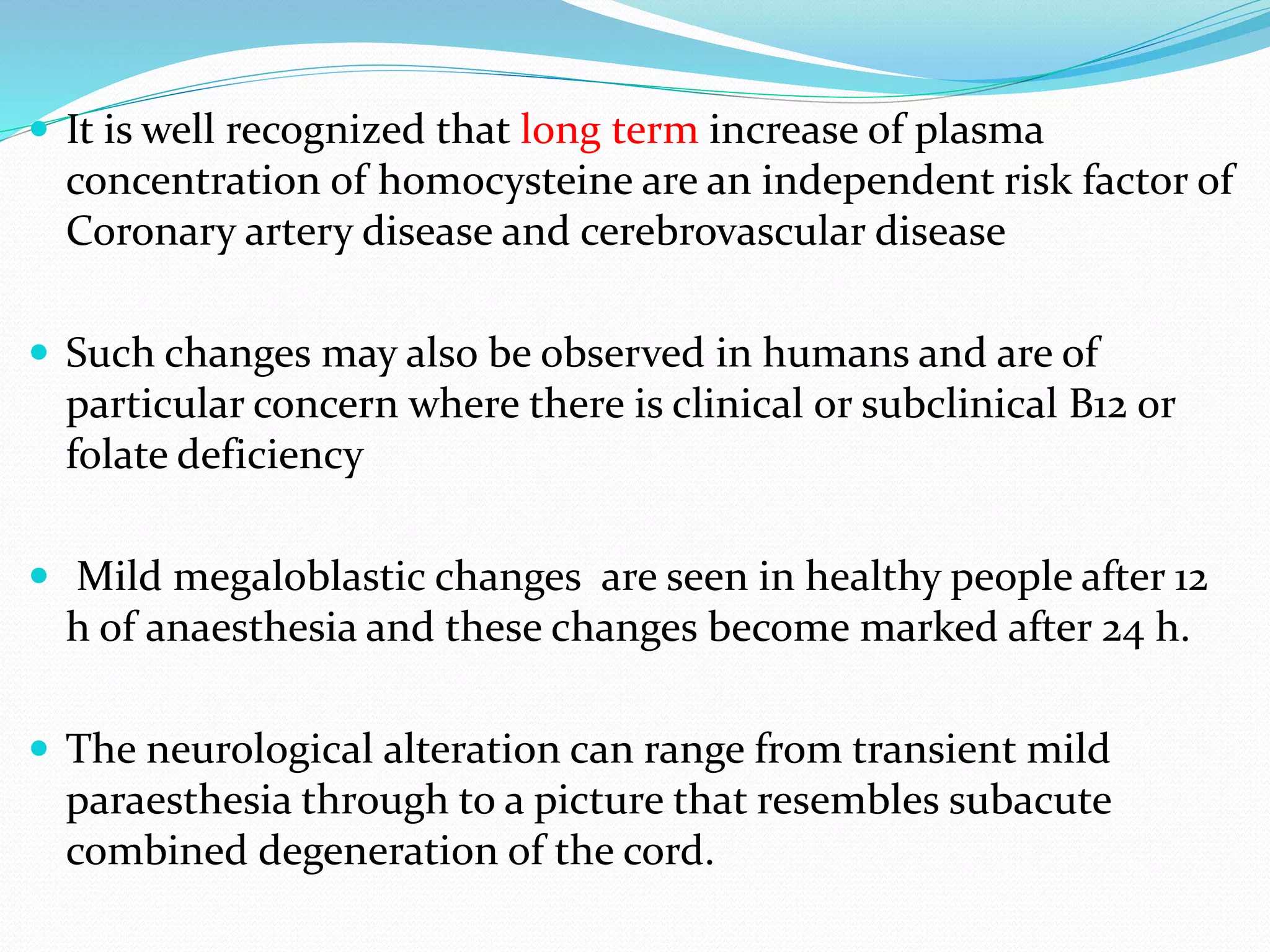  It is well recognized that long term increase of plasma
concentration of homocysteine are an independent risk factor of
Coronary artery disease and cerebrovascular disease
 Such changes may also be observed in humans and are of
particular concern where there is clinical or subclinical B12 or
folate deficiency
 Mild megaloblastic changes are seen in healthy people after 12
h of anaesthesia and these changes become marked after 24 h.
 The neurological alteration can range from transient mild
paraesthesia through to a picture that resembles subacute
combined degeneration of the cord.
 