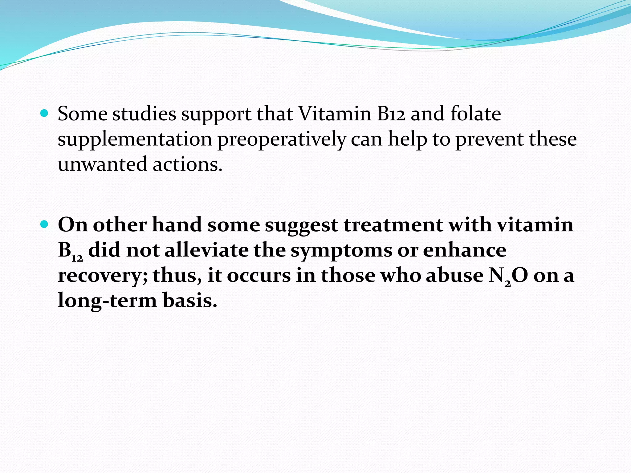 Some studies support that Vitamin B12 and folate
supplementation preoperatively can help to prevent these
unwanted actions.
 On other hand some suggest treatment with vitamin
B12 did not alleviate the symptoms or enhance
recovery; thus, it occurs in those who abuse N2O on a
long-term basis.
 