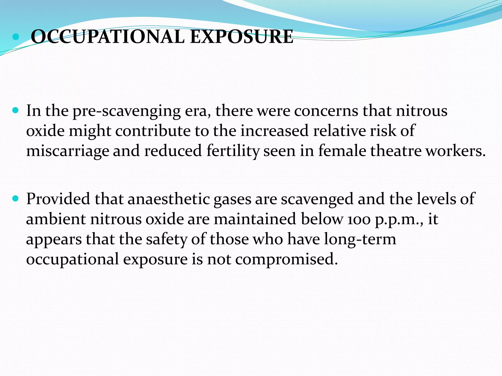  OCCUPATIONAL EXPOSURE
 In the pre-scavenging era, there were concerns that nitrous
oxide might contribute to the increased relative risk of
miscarriage and reduced fertility seen in female theatre workers.
 Provided that anaesthetic gases are scavenged and the levels of
ambient nitrous oxide are maintained below 100 p.p.m., it
appears that the safety of those who have long-term
occupational exposure is not compromised.
 