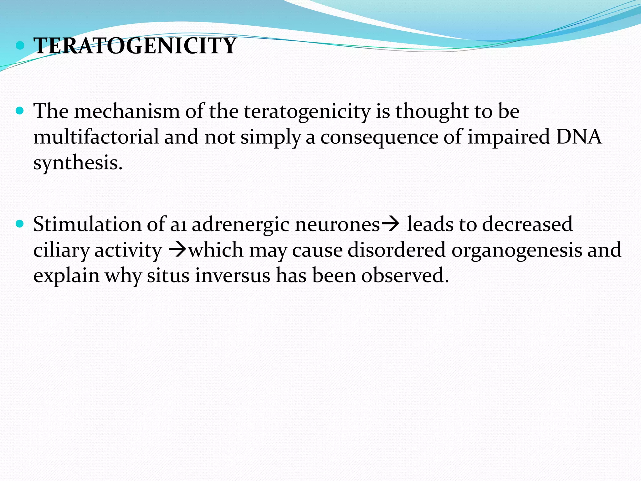  TERATOGENICITY
 The mechanism of the teratogenicity is thought to be
multifactorial and not simply a consequence of impaired DNA
synthesis.
 Stimulation of a1 adrenergic neurones leads to decreased
ciliary activity which may cause disordered organogenesis and
explain why situs inversus has been observed.
 