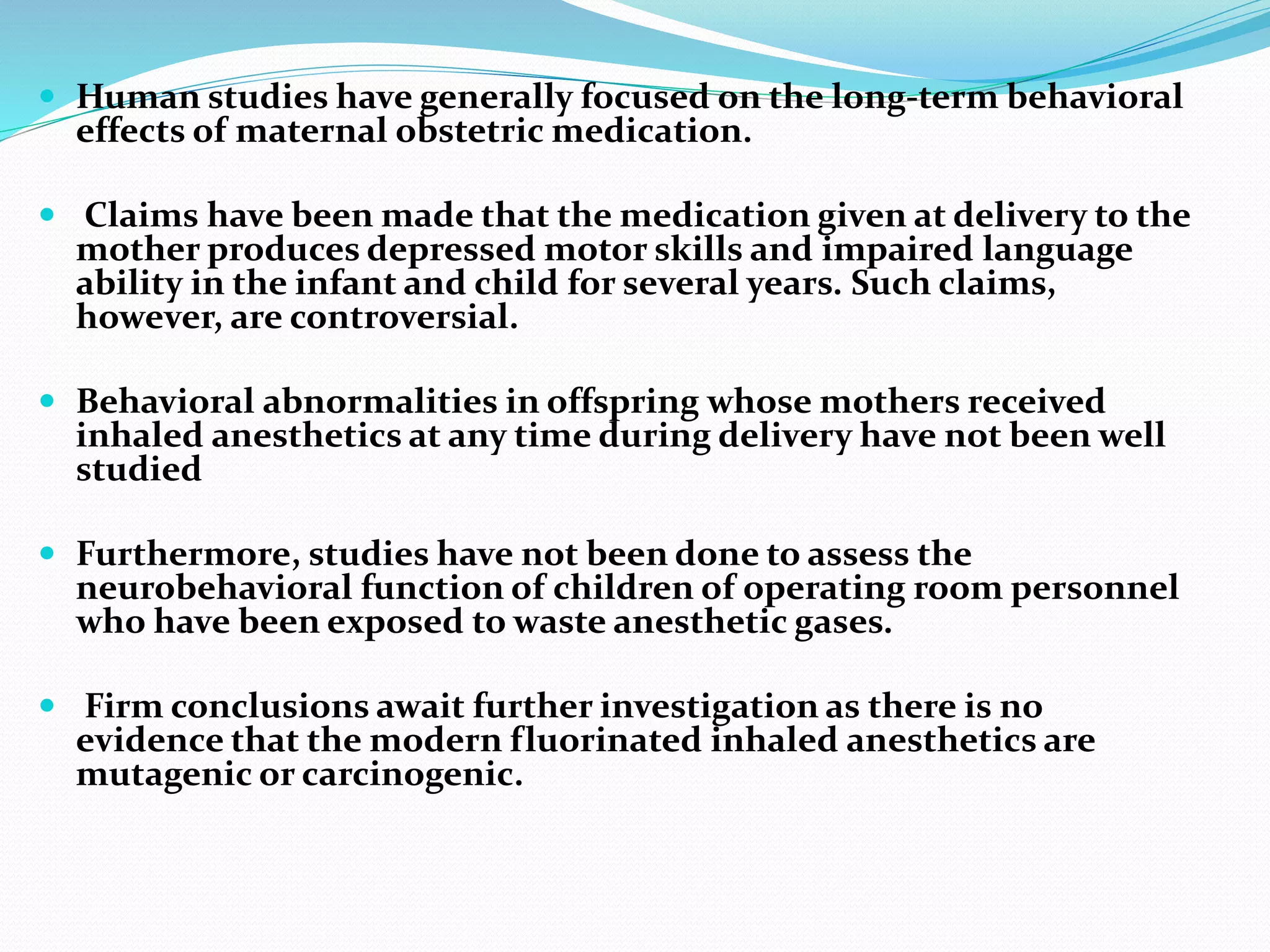  Human studies have generally focused on the long-term behavioral
effects of maternal obstetric medication.
 Claims have been made that the medication given at delivery to the
mother produces depressed motor skills and impaired language
ability in the infant and child for several years. Such claims,
however, are controversial.
 Behavioral abnormalities in offspring whose mothers received
inhaled anesthetics at any time during delivery have not been well
studied
 Furthermore, studies have not been done to assess the
neurobehavioral function of children of operating room personnel
who have been exposed to waste anesthetic gases.
 Firm conclusions await further investigation as there is no
evidence that the modern fluorinated inhaled anesthetics are
mutagenic or carcinogenic.
 