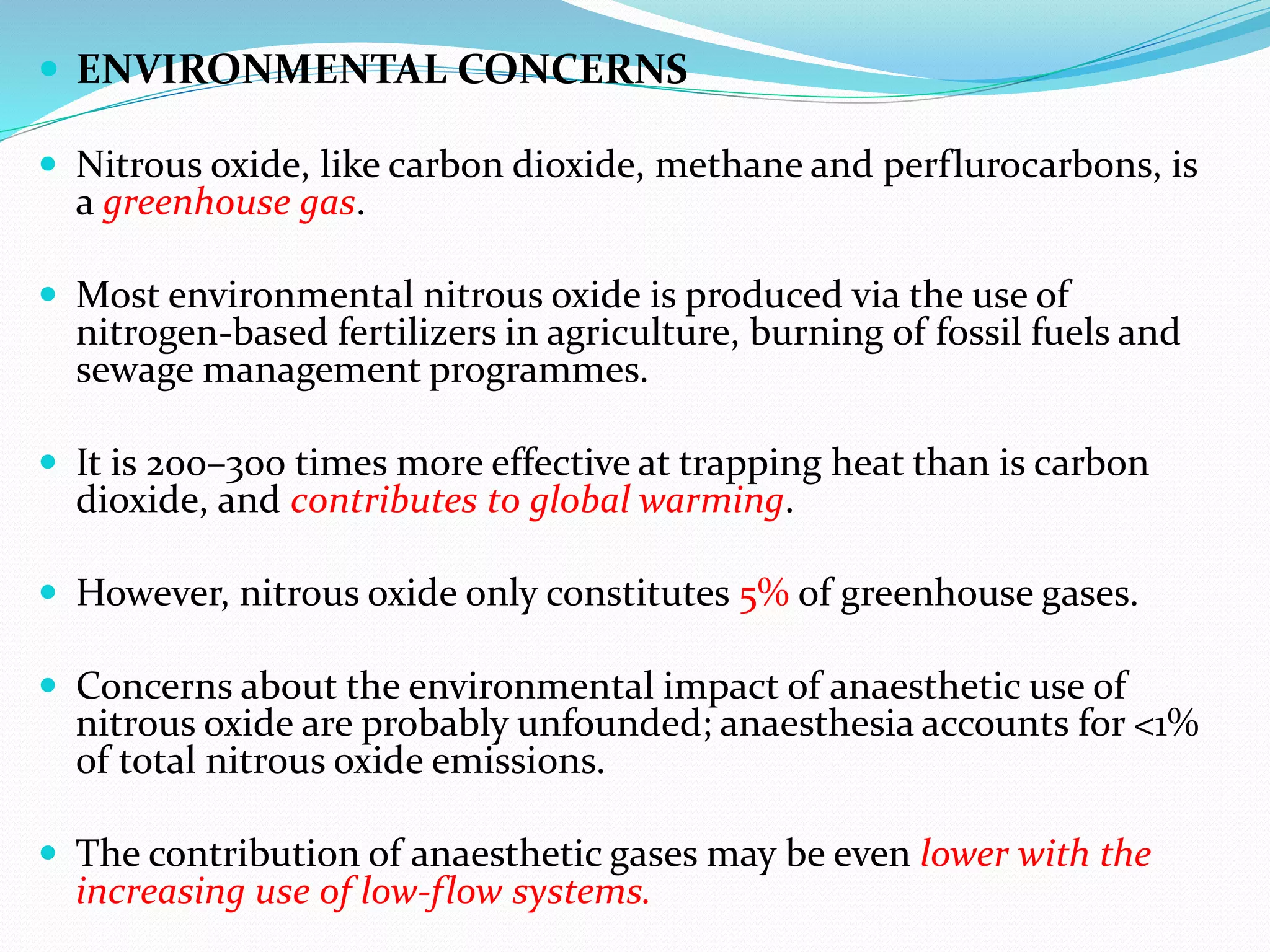  ENVIRONMENTAL CONCERNS
 Nitrous oxide, like carbon dioxide, methane and perflurocarbons, is
a greenhouse gas.
 Most environmental nitrous oxide is produced via the use of
nitrogen-based fertilizers in agriculture, burning of fossil fuels and
sewage management programmes.
 It is 200–300 times more effective at trapping heat than is carbon
dioxide, and contributes to global warming.
 However, nitrous oxide only constitutes 5% of greenhouse gases.
 Concerns about the environmental impact of anaesthetic use of
nitrous oxide are probably unfounded; anaesthesia accounts for <1%
of total nitrous oxide emissions.
 The contribution of anaesthetic gases may be even lower with the
increasing use of low-flow systems.
 