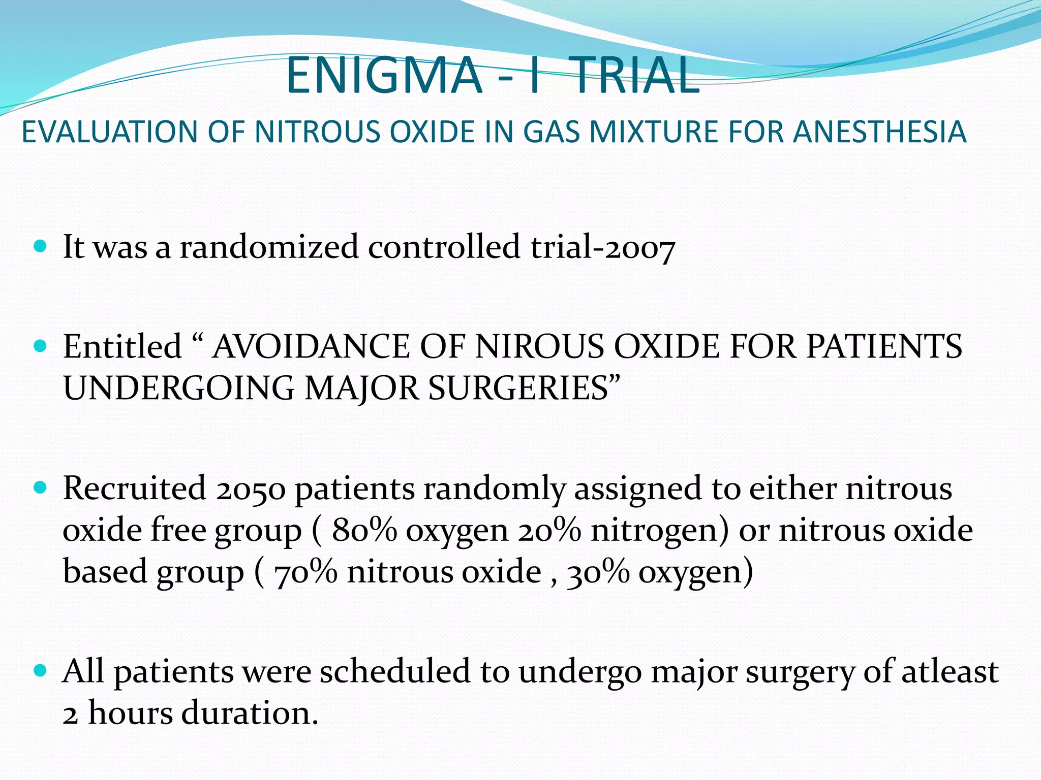 ENIGMA - I TRIAL
EVALUATION OF NITROUS OXIDE IN GAS MIXTURE FOR ANESTHESIA
 It was a randomized controlled trial-2007
 Entitled “ AVOIDANCE OF NIROUS OXIDE FOR PATIENTS
UNDERGOING MAJOR SURGERIES”
 Recruited 2050 patients randomly assigned to either nitrous
oxide free group ( 80% oxygen 20% nitrogen) or nitrous oxide
based group ( 70% nitrous oxide , 30% oxygen)
 All patients were scheduled to undergo major surgery of atleast
2 hours duration.
 