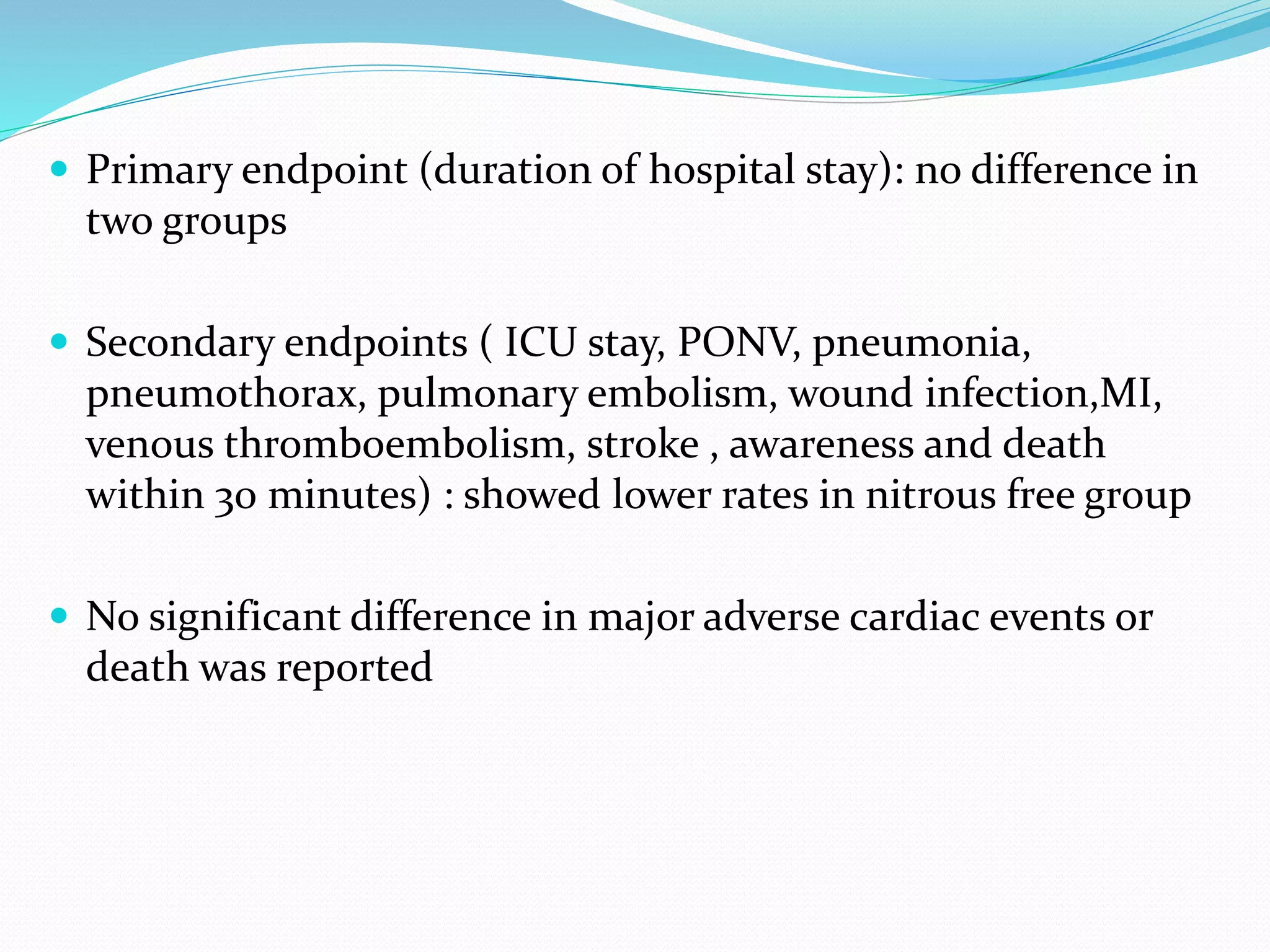  Primary endpoint (duration of hospital stay): no difference in
two groups
 Secondary endpoints ( ICU stay, PONV, pneumonia,
pneumothorax, pulmonary embolism, wound infection,MI,
venous thromboembolism, stroke , awareness and death
within 30 minutes) : showed lower rates in nitrous free group
 No significant difference in major adverse cardiac events or
death was reported
 