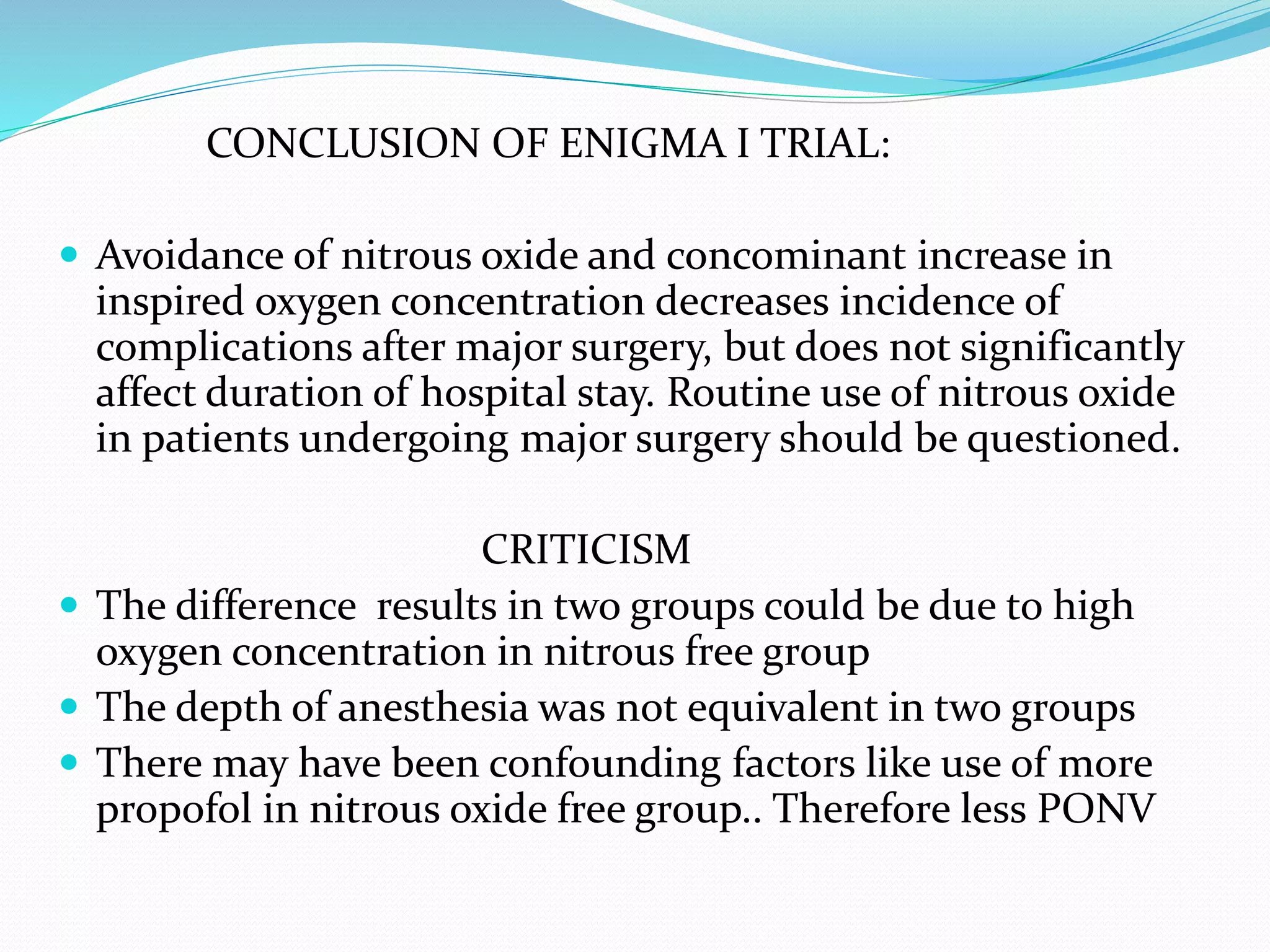 CONCLUSION OF ENIGMA I TRIAL:
 Avoidance of nitrous oxide and concominant increase in
inspired oxygen concentration decreases incidence of
complications after major surgery, but does not significantly
affect duration of hospital stay. Routine use of nitrous oxide
in patients undergoing major surgery should be questioned.
CRITICISM
 The difference results in two groups could be due to high
oxygen concentration in nitrous free group
 The depth of anesthesia was not equivalent in two groups
 There may have been confounding factors like use of more
propofol in nitrous oxide free group.. Therefore less PONV
 