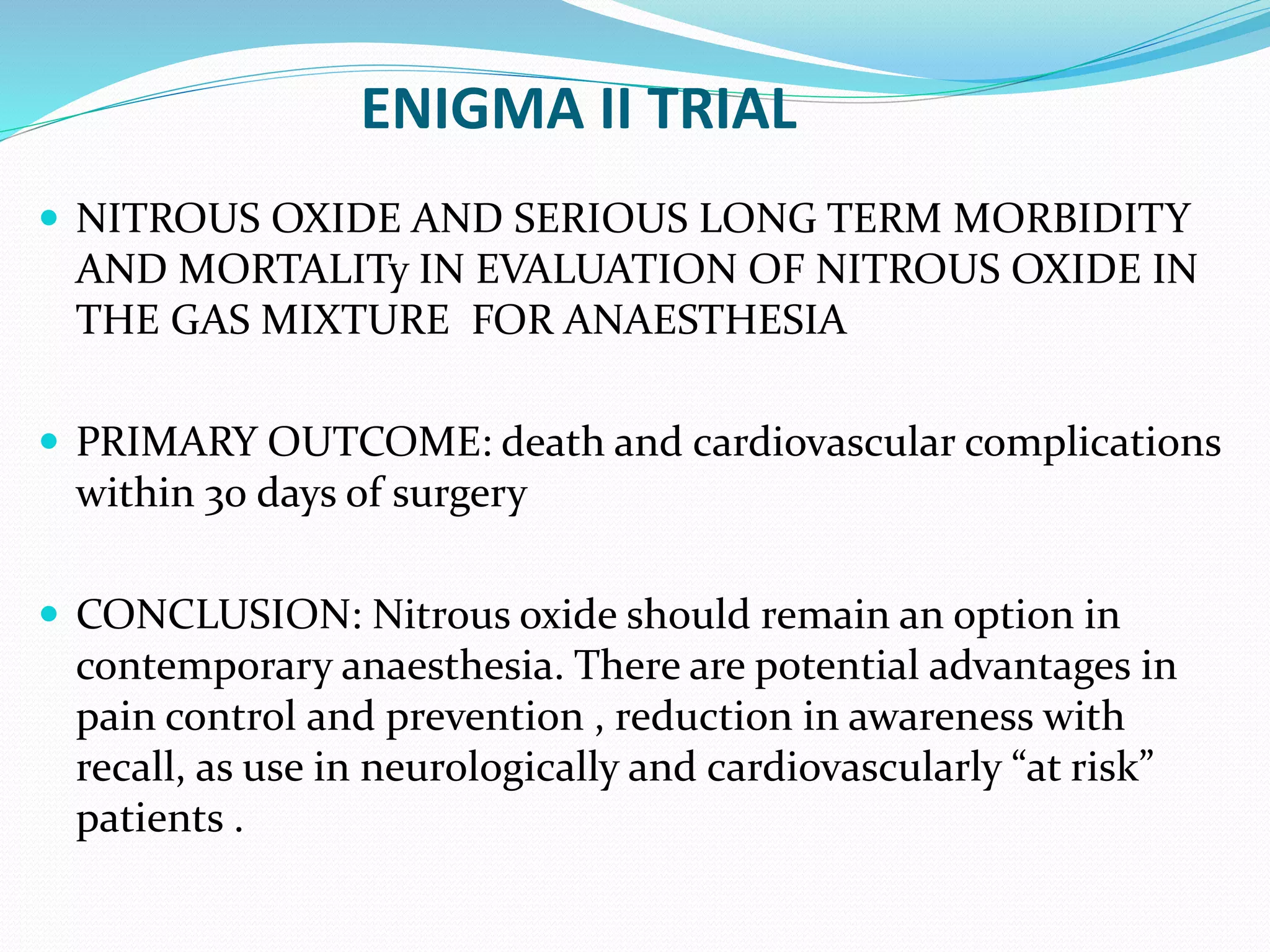 ENIGMA II TRIAL
 NITROUS OXIDE AND SERIOUS LONG TERM MORBIDITY
AND MORTALITy IN EVALUATION OF NITROUS OXIDE IN
THE GAS MIXTURE FOR ANAESTHESIA
 PRIMARY OUTCOME: death and cardiovascular complications
within 30 days of surgery
 CONCLUSION: Nitrous oxide should remain an option in
contemporary anaesthesia. There are potential advantages in
pain control and prevention , reduction in awareness with
recall, as use in neurologically and cardiovascularly “at risk”
patients .
 
