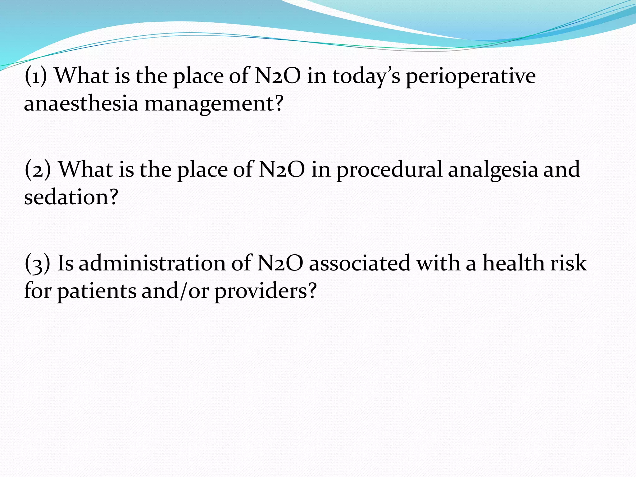(1) What is the place of N2O in today’s perioperative
anaesthesia management?
(2) What is the place of N2O in procedural analgesia and
sedation?
(3) Is administration of N2O associated with a health risk
for patients and/or providers?
 