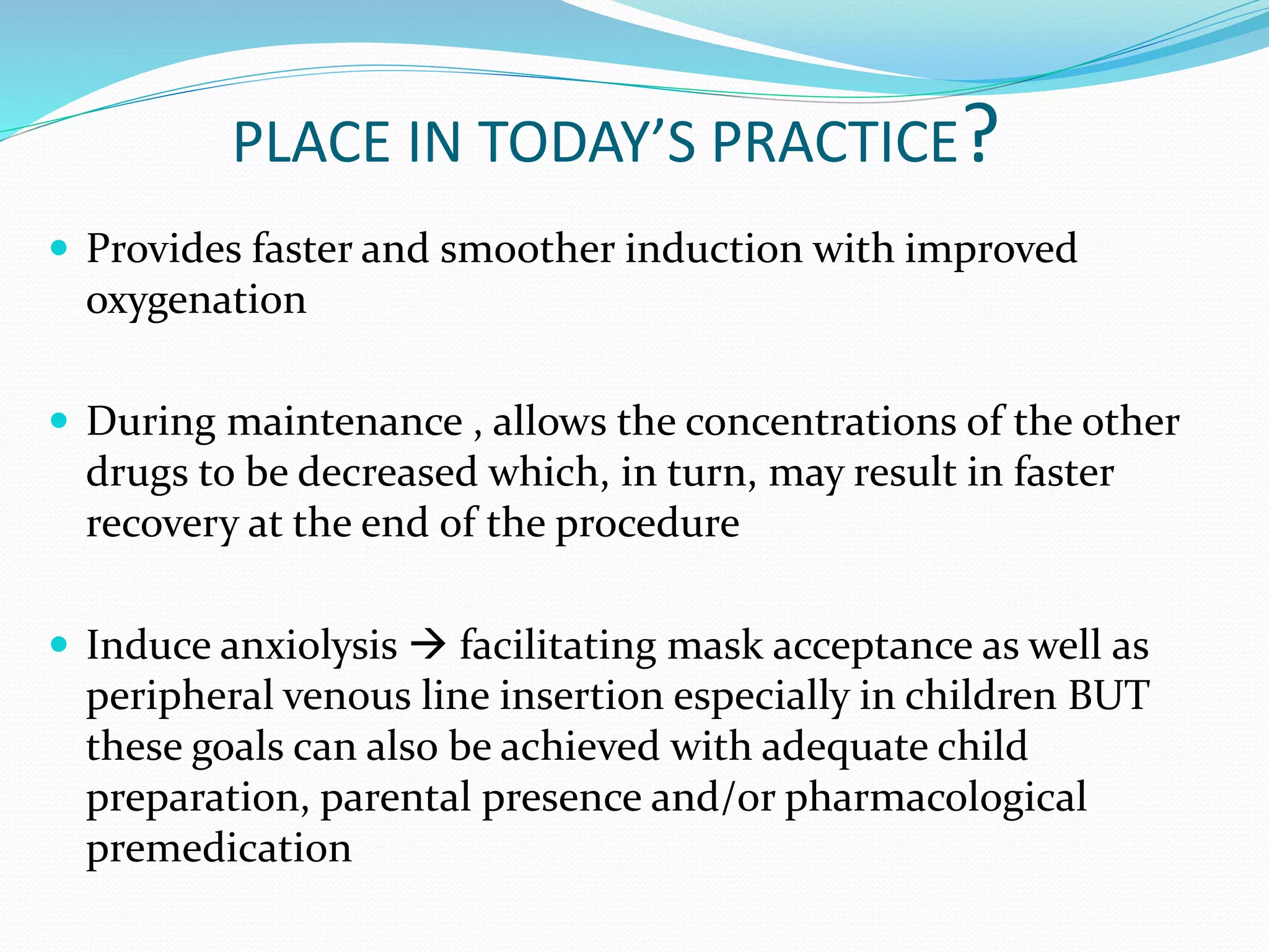 PLACE IN TODAY’S PRACTICE?
 Provides faster and smoother induction with improved
oxygenation
 During maintenance , allows the concentrations of the other
drugs to be decreased which, in turn, may result in faster
recovery at the end of the procedure
 Induce anxiolysis  facilitating mask acceptance as well as
peripheral venous line insertion especially in children BUT
these goals can also be achieved with adequate child
preparation, parental presence and/or pharmacological
premedication
 
