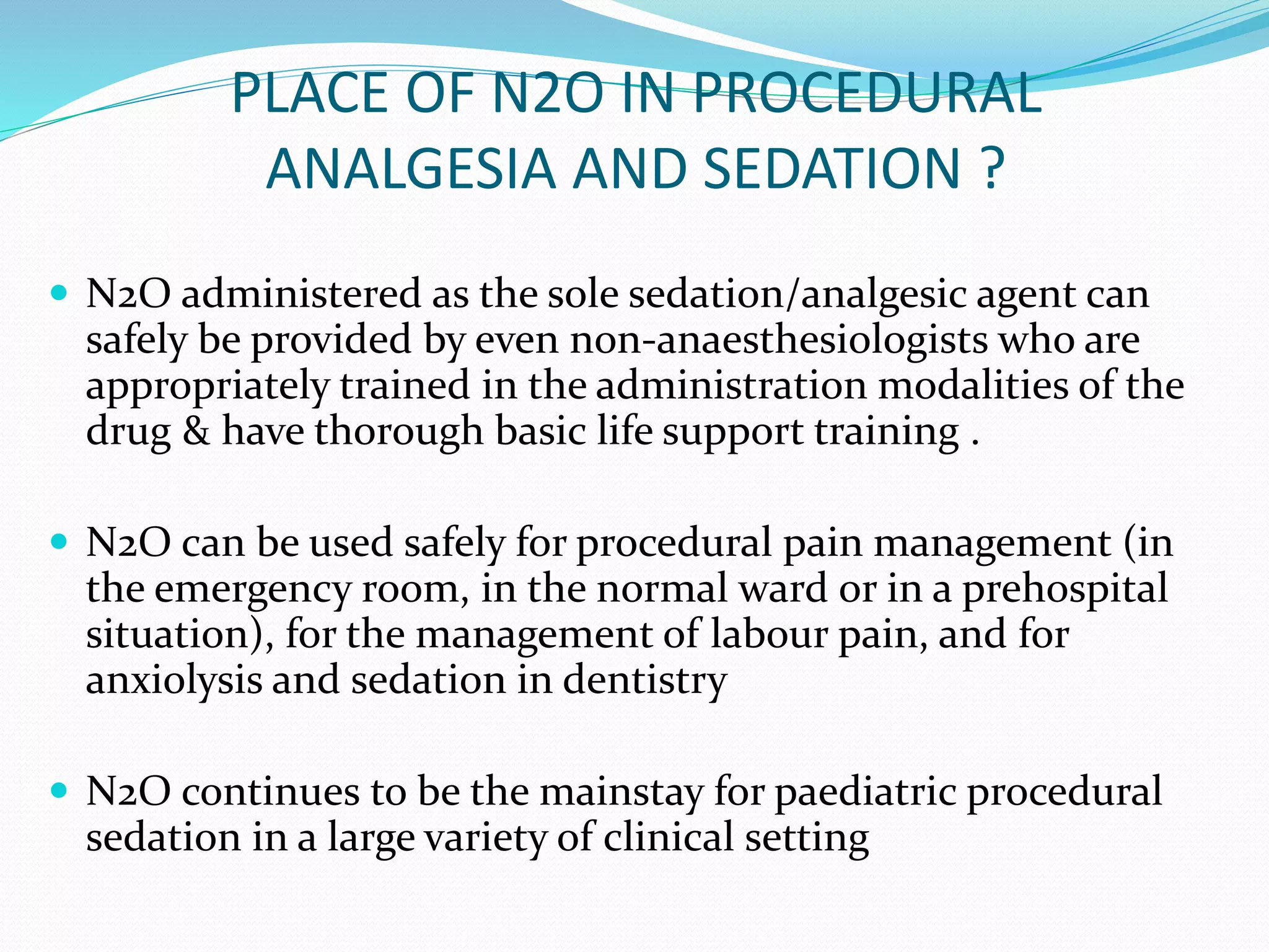 PLACE OF N2O IN PROCEDURAL
ANALGESIA AND SEDATION ?
 N2O administered as the sole sedation/analgesic agent can
safely be provided by even non-anaesthesiologists who are
appropriately trained in the administration modalities of the
drug & have thorough basic life support training .
 N2O can be used safely for procedural pain management (in
the emergency room, in the normal ward or in a prehospital
situation), for the management of labour pain, and for
anxiolysis and sedation in dentistry
 N2O continues to be the mainstay for paediatric procedural
sedation in a large variety of clinical setting
 