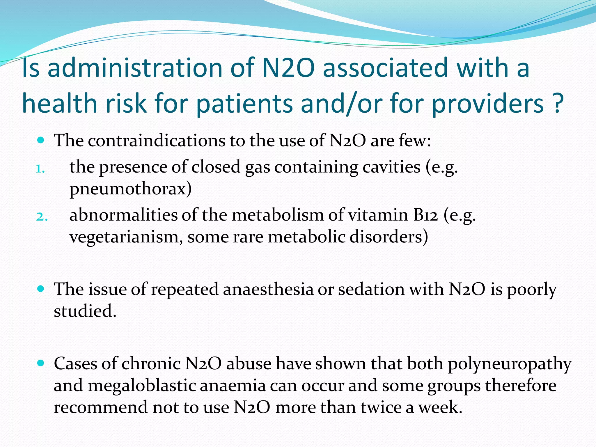 Is administration of N2O associated with a
health risk for patients and/or for providers ?
 The contraindications to the use of N2O are few:
1. the presence of closed gas containing cavities (e.g.
pneumothorax)
2. abnormalities of the metabolism of vitamin B12 (e.g.
vegetarianism, some rare metabolic disorders)
 The issue of repeated anaesthesia or sedation with N2O is poorly
studied.
 Cases of chronic N2O abuse have shown that both polyneuropathy
and megaloblastic anaemia can occur and some groups therefore
recommend not to use N2O more than twice a week.
 