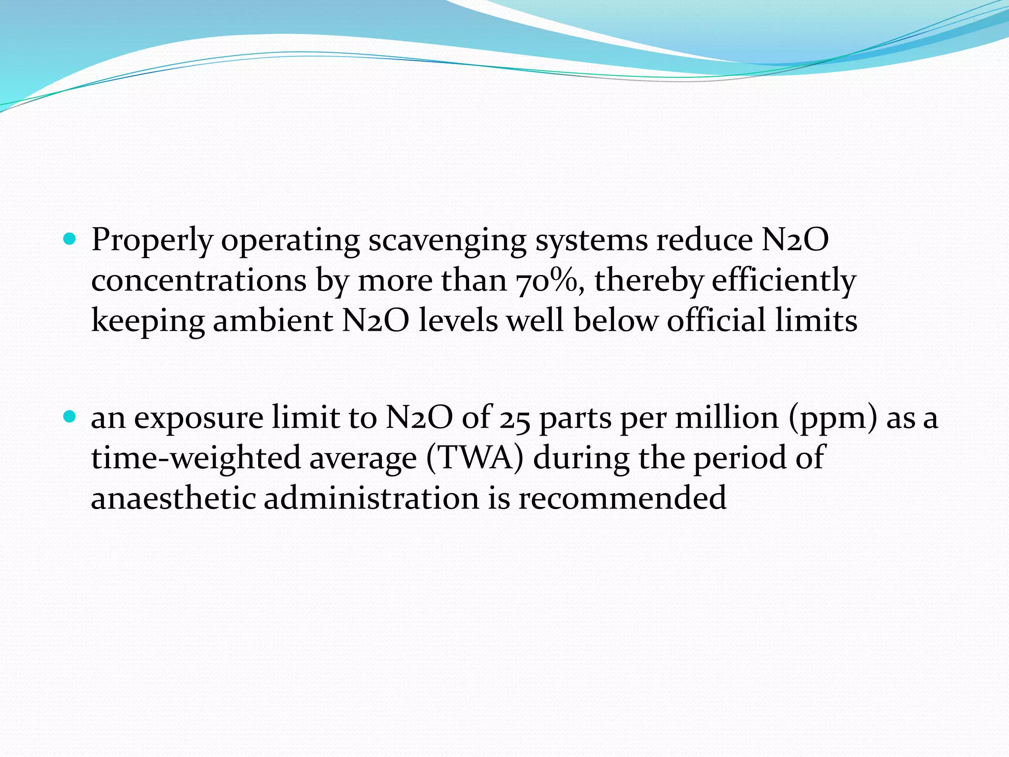  Properly operating scavenging systems reduce N2O
concentrations by more than 70%, thereby efficiently
keeping ambient N2O levels well below official limits
 an exposure limit to N2O of 25 parts per million (ppm) as a
time-weighted average (TWA) during the period of
anaesthetic administration is recommended
 