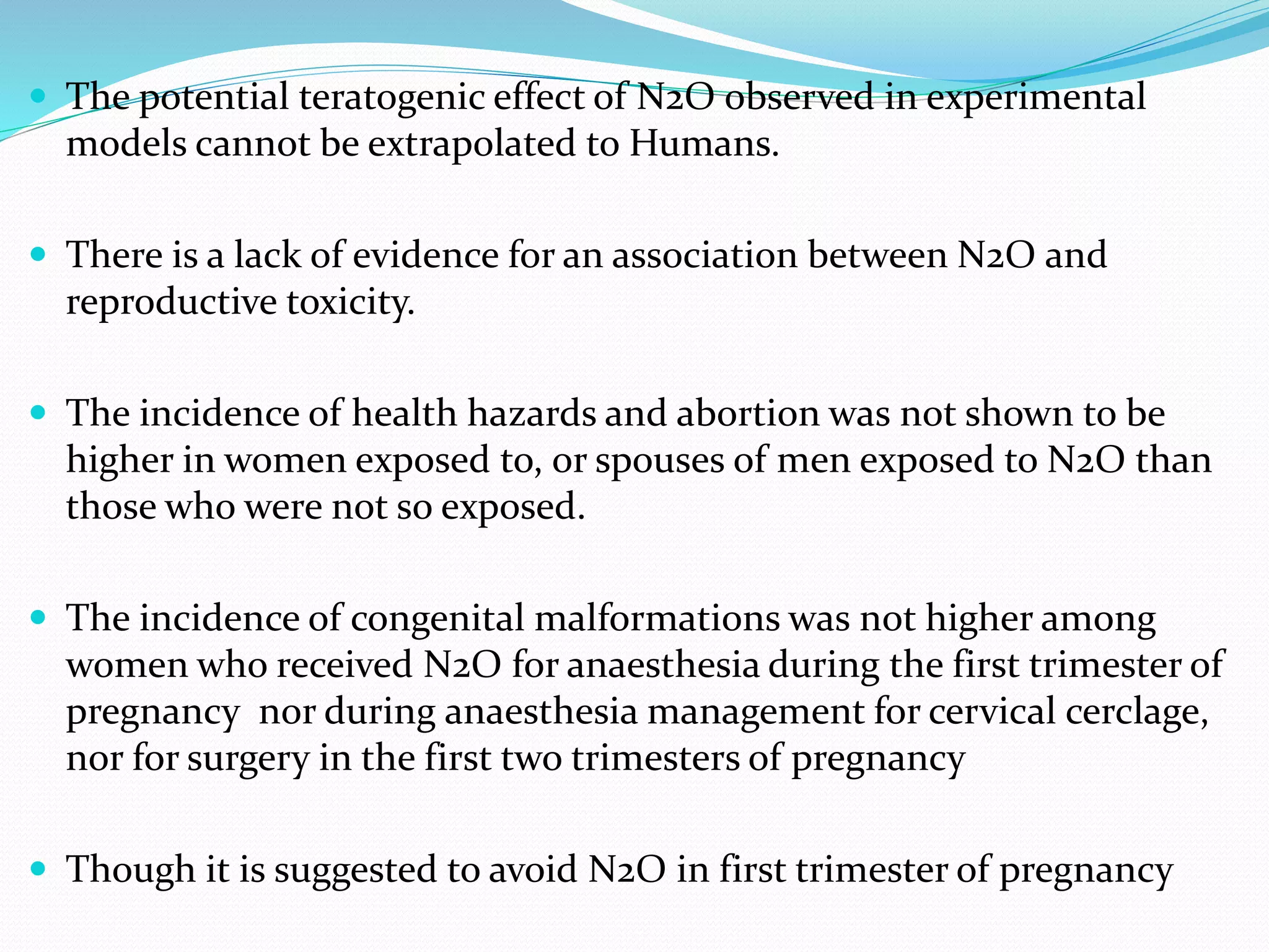  The potential teratogenic effect of N2O observed in experimental
models cannot be extrapolated to Humans.
 There is a lack of evidence for an association between N2O and
reproductive toxicity.
 The incidence of health hazards and abortion was not shown to be
higher in women exposed to, or spouses of men exposed to N2O than
those who were not so exposed.
 The incidence of congenital malformations was not higher among
women who received N2O for anaesthesia during the first trimester of
pregnancy nor during anaesthesia management for cervical cerclage,
nor for surgery in the first two trimesters of pregnancy
 Though it is suggested to avoid N2O in first trimester of pregnancy
 