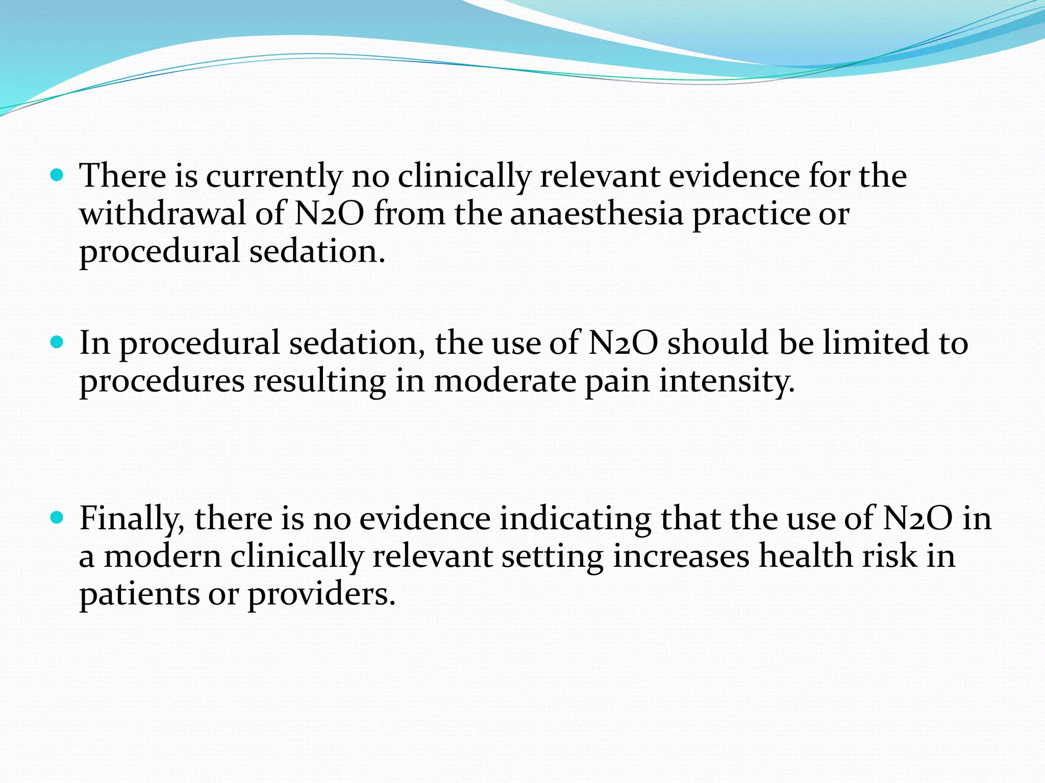  There is currently no clinically relevant evidence for the
withdrawal of N2O from the anaesthesia practice or
procedural sedation.
 In procedural sedation, the use of N2O should be limited to
procedures resulting in moderate pain intensity.
 Finally, there is no evidence indicating that the use of N2O in
a modern clinically relevant setting increases health risk in
patients or providers.
 