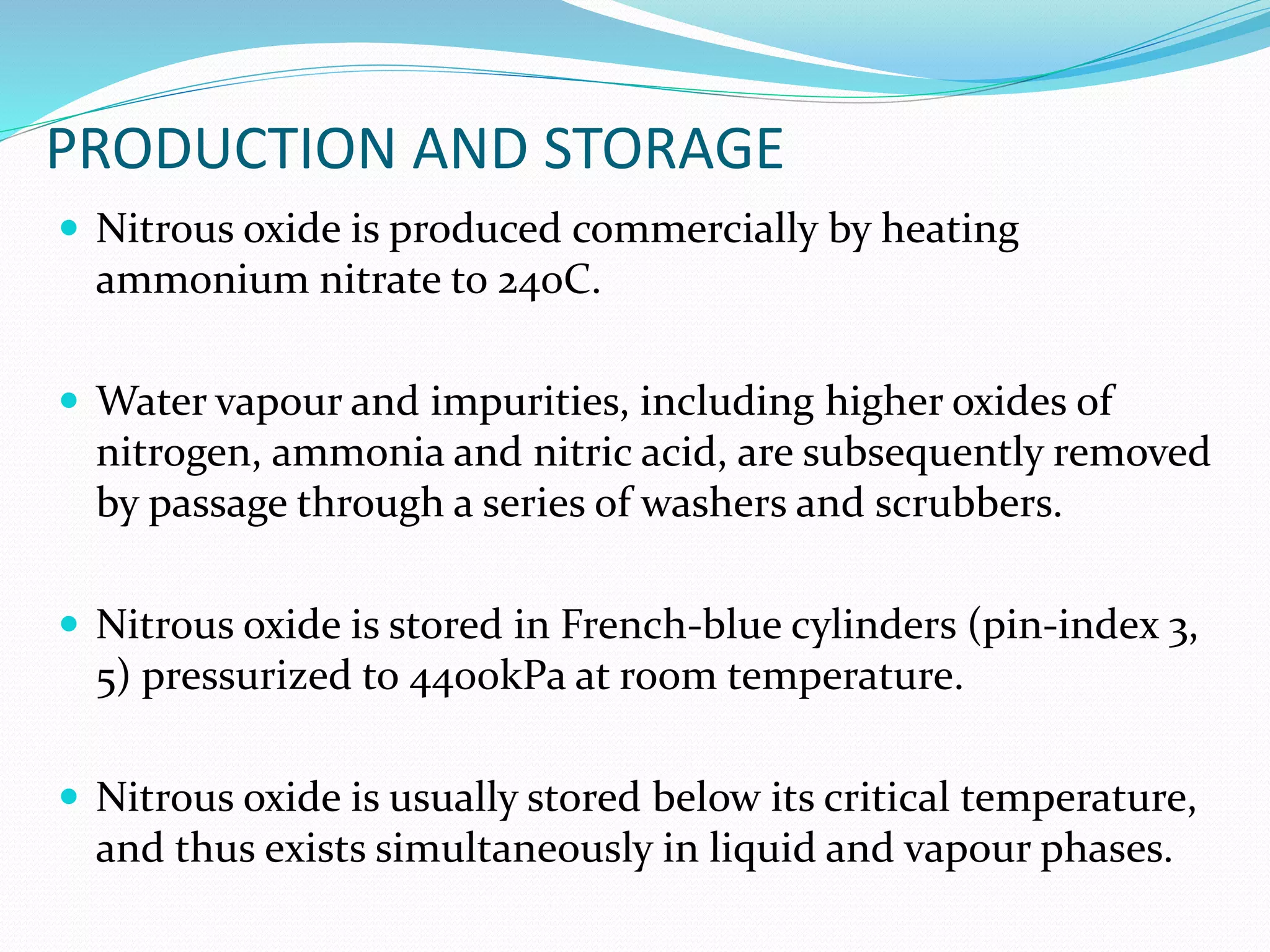 PRODUCTION AND STORAGE
 Nitrous oxide is produced commercially by heating
ammonium nitrate to 240C.
 Water vapour and impurities, including higher oxides of
nitrogen, ammonia and nitric acid, are subsequently removed
by passage through a series of washers and scrubbers.
 Nitrous oxide is stored in French-blue cylinders (pin-index 3,
5) pressurized to 4400kPa at room temperature.
 Nitrous oxide is usually stored below its critical temperature,
and thus exists simultaneously in liquid and vapour phases.
 