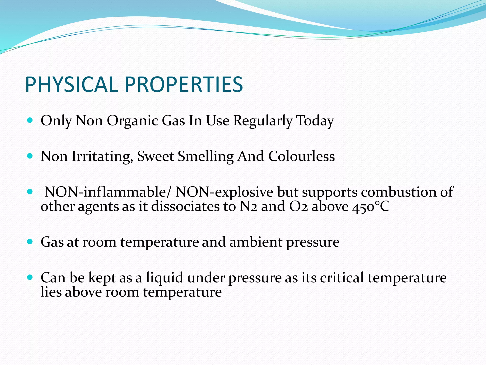 PHYSICAL PROPERTIES
 Only Non Organic Gas In Use Regularly Today
 Non Irritating, Sweet Smelling And Colourless
 NON-inflammable/ NON-explosive but supports combustion of
other agents as it dissociates to N2 and O2 above 450°C
 Gas at room temperature and ambient pressure
 Can be kept as a liquid under pressure as its critical temperature
lies above room temperature
 