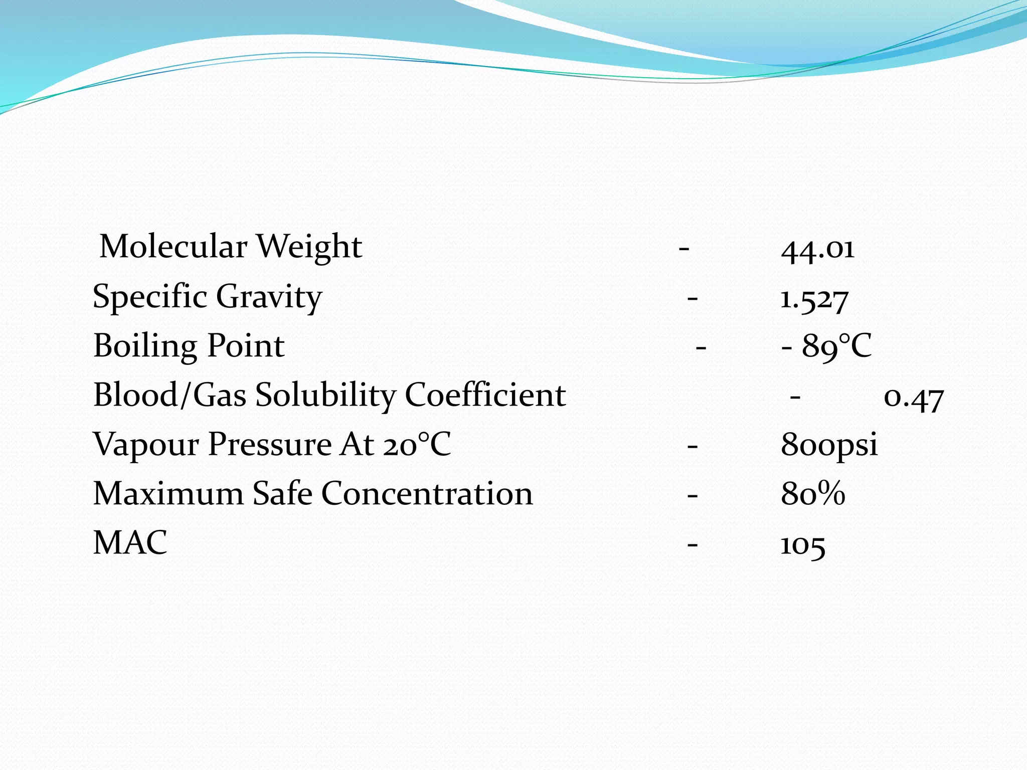 Molecular Weight - 44.01
Specific Gravity - 1.527
Boiling Point - - 89°C
Blood/Gas Solubility Coefficient - 0.47
Vapour Pressure At 20°C - 800psi
Maximum Safe Concentration - 80%
MAC - 105
 