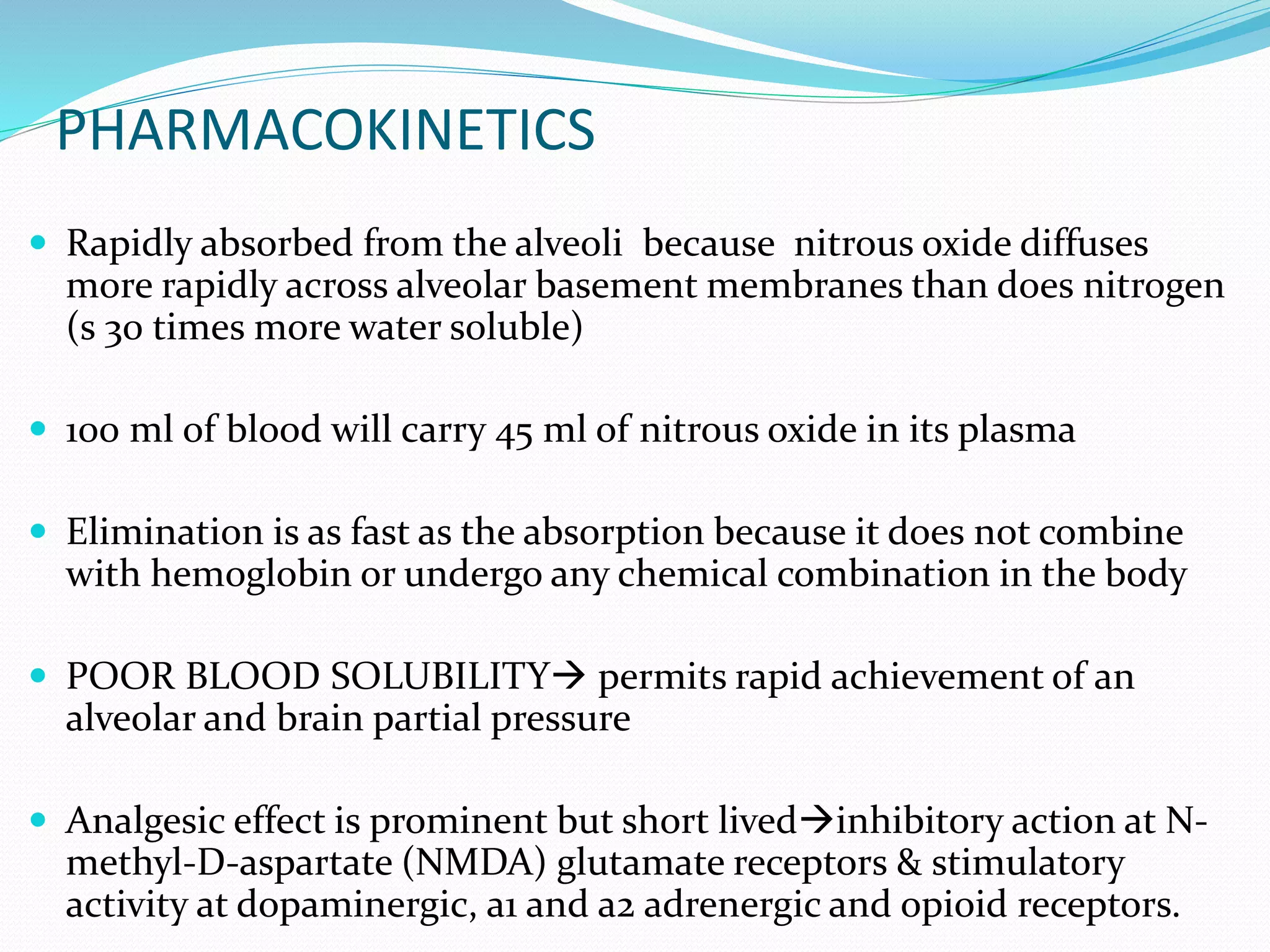 PHARMACOKINETICS
 Rapidly absorbed from the alveoli because nitrous oxide diffuses
more rapidly across alveolar basement membranes than does nitrogen
(s 30 times more water soluble)
 100 ml of blood will carry 45 ml of nitrous oxide in its plasma
 Elimination is as fast as the absorption because it does not combine
with hemoglobin or undergo any chemical combination in the body
 POOR BLOOD SOLUBILITY permits rapid achievement of an
alveolar and brain partial pressure
 Analgesic effect is prominent but short livedinhibitory action at N-
methyl-D-aspartate (NMDA) glutamate receptors & stimulatory
activity at dopaminergic, a1 and a2 adrenergic and opioid receptors.
 