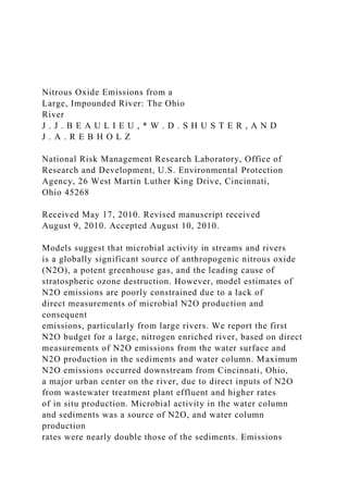 Nitrous Oxide Emissions from a
Large, Impounded River: The Ohio
River
J . J . B E A U L I E U , * W . D . S H U S T E R , A N D
J . A . R E B H O L Z
National Risk Management Research Laboratory, Office of
Research and Development, U.S. Environmental Protection
Agency, 26 West Martin Luther King Drive, Cincinnati,
Ohio 45268
Received May 17, 2010. Revised manuscript received
August 9, 2010. Accepted August 10, 2010.
Models suggest that microbial activity in streams and rivers
is a globally significant source of anthropogenic nitrous oxide
(N2O), a potent greenhouse gas, and the leading cause of
stratospheric ozone destruction. However, model estimates of
N2O emissions are poorly constrained due to a lack of
direct measurements of microbial N2O production and
consequent
emissions, particularly from large rivers. We report the first
N2O budget for a large, nitrogen enriched river, based on direct
measurements of N2O emissions from the water surface and
N2O production in the sediments and water column. Maximum
N2O emissions occurred downstream from Cincinnati, Ohio,
a major urban center on the river, due to direct inputs of N2O
from wastewater treatment plant effluent and higher rates
of in situ production. Microbial activity in the water column
and sediments was a source of N2O, and water column
production
rates were nearly double those of the sediments. Emissions
 
