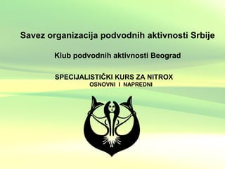 Savez organizacija podvodnih aktivnosti Srbije
Klub podvodnih aktivnosti Beograd
SPECIJALISTIČKI KURS ZA NITROX
OSNOVNI I NAPREDNI
 