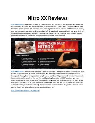 Nitro XX Reviews
Nitro XX Reviews stool in dogs is surely an important sign involving gastrointestinal problems. Below we
have detailed the causes and helpful therapies for curing soft stool in pets. Kim, if it was meant for dogs
the primary problem is usually which the bone is too big for a puppy or way too hard to chew. Of course,
dogs are scavengers and one may think pets lived off left over foods previously, but this was survival not
the well-being dogs deserve currently. If you read this thread you can view how many people manage
problems when they will feed their pets people food or switch foods suddenly.
Nitro XX Reviews a note, I have friends who's pets have drank via puddles or creeks and came down with
giardia. My partner and i got home via do the job and our doggy continues to be pooping our blood
throughout the day therr isn't poop their simply just all our blood My partner and i needed the woman's
towards veterinarian plus they claimed this would possibly be around 1, 000 My partner and i was
wanting to know in case she could possibly be ok until eventually each morning My partner and i do not
learn what direction to go. In case he or she won't increase, he or she was recommended to obtain the
our blood do the job performed through the veterinarian. Come to find out the previous masters never
ever told me these pets had been on the specific diet regime.
http://www.thecrazymass.com/nitro-xx/
 