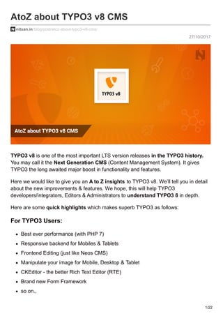 27/10/2017
AtoZ about TYPO3 v8 CMS
nitsan.in/blog/post/atoz-about-typo3-v8-cms/
TYPO3 v8 is one of the most important LTS version releases in the TYPO3 history.
You may call it the Next Generation CMS (Content Management System). It gives
TYPO3 the long awaited major boost in functionality and features.
Here we would like to give you an A to Z insights to TYPO3 v8. We’ll tell you in detail
about the new improvements & features. We hope, this will help TYPO3
developers/integrators, Editors & Administrators to understand TYPO3 8 in depth.
Here are some quick highlights which makes superb TYPO3 as follows:
For TYPO3 Users:
Best ever performance (with PHP 7)
Responsive backend for Mobiles & Tablets
Frontend Editing (just like Neos CMS)
Manipulate your image for Mobile, Desktop & Tablet
CKEditor - the better Rich Text Editor (RTE)
Brand new Form Framework
so on.,
1/22
 