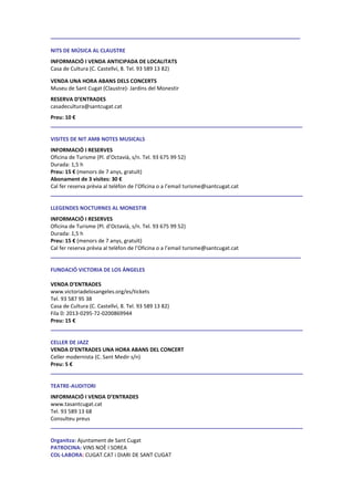 ____ _________________________________
NITS DE MÚSICA AL CLAUSTRE
INFORMACIÓ I VENDA ANTICIPADA DE LOCALITATS
Casa de Cultura (C. Castellví, 8. Tel. 93 589 13 82)
VENDA UNA HORA ABANS DELS CONCERTS
Museu de Sant Cugat (Claustre)- Jardins del Monestir
RESERVA D’ENTRADES
casadecultura@santcugat.cat
Preu: 10 €
____ ______________________________________________
VISITES DE NIT AMB NOTES MUSICALS
INFORMACIÓ I RESERVES
Oficina de Turisme (Pl. d’Octavià, s/n. Tel. 93 675 99 52)
Durada: 1,5 h
Preu: 15 € (menors de 7 anys, gratuït)
Abonament de 3 visites: 30 €
Cal fer reserva prèvia al telèfon de l’Oficina o a l’email turisme@santcugat.cat
____ ______________________________________________________________
LLEGENDES NOCTURNES AL MONESTIR
INFORMACIÓ I RESERVES
Oficina de Turisme (Pl. d’Octavià, s/n. Tel. 93 675 99 52)
Durada: 1,5 h
Preu: 15 € (menors de 7 anys, gratuït)
Cal fer reserva prèvia al telèfon de l’Oficina o a l’email turisme@santcugat.cat
____ __________________________________________________________ __
FUNDACIÓ VICTORIA DE LOS ÁNGELES
VENDA D’ENTRADES
www.victoriadelosangeles.org/es/tickets
Tel. 93 587 95 38
Casa de Cultura (C. Castellví, 8. Tel. 93 589 13 82)
Fila 0: 2013-0295-72-0200869944
Preu: 15 €
____ _________________________________________________________
CELLER DE JAZZ
VENDA D’ENTRADES UNA HORA ABANS DEL CONCERT
Celler modernista (C. Sant Medir s/n)
Preu: 5 €
___ ______________________________________________________
TEATRE-AUDITORI
INFORMACIÓ I VENDA D’ENTRADES
www.tasantcugat.cat
Tel. 93 589 13 68
Consulteu preus
___ ______________________________________________________
Organitza: Ajuntament de Sant Cugat
PATROCINA: VINS NOÈ I SOREA
COL·LABORA: CUGAT.CAT i DIARI DE SANT CUGAT
 