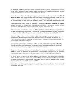 Les Nits a Sant Cugat arriben a la seva segona edició amb més d’una vintena de proposes culturals amb
marcat accent santcugatenc, que ompliran de vida artística diferents espais emblemàtics de la ciutat,
principalment l’impressionant claustre romànic del nostre Monestir.
Durant els mesos d’estiu, els santcugatencs podran gaudir de la variada programació de les Nits de
Música al Claustre, amb concerts de jazz, música de cambra, cors, recitals lírics, òpera, cobla i fins i tot,
una jove orquestra simfònica. A més a més, aquest any el cicle ens oferirà dos concerts commemoratius
del Tricentenari del 1714, amb música de l’època, que tornarà a sonar després de restat segles en l’oblit.
El marc del Claustre també acollirà un recital líric a benefici de la Fundació Victoria de los Ángeles,
fundació que manté viu el llegat de la irrepetible soprano catalana i que promou diferents activitats
relacionades amb el bel canto, com classes magistrals, concerts, conferències, etc.
D’altra banda, fins ben entrada la tardor, les Visites de nit amb notes musicals, enguany temàtiques,
ens faran conèixer diferents vessants de la història i de l’art del Monestir així com els usos i costums dels
monjos, amb l’al·licient d’escoltar un petit concert de cambra al Claustre un cop finalitzada la visita.
Els amants del jazz tindran una cita amb Celler de Jazz en un nou espai recentment recuperat per a la
ciutat, el Celler Modernista, que es revela com el lloc idoni per gaudir de ritmes vibrants a les nits
d’estiu. Com a homenatge a la seva antiga activitat vinícola, el públic podrà degustar d’una copa de vi a
la barra que es muntarà per a la ocasió.
I per aquells que passin l’agost a Sant Cugat, podran gaudir de les Llegendes nocturnes al Monestir,
visitar les dependències monàstiques de nit i deixar-se embolcallar per les històries que han succeït
entre els seus murs mil·lenaris, a mig camí entre la realitat i la llegenda.
El teatre, en el seu vessat de lectura dramatitzada, serà present a les nits d’estiu en les Lectures a la
fresca, que aquest any celebren el seu 10è aniversari. L’Associació Amics de Pedra i Sang ens presentarà
una selecció de quatre de les lectures més potents que han interpretat al llarg d’aquests deu anys.
De teatre, també en gaudirem al Teatre Auditori amb l’espectacle Onze.Nou.CATorze, de Zitzània
Teatre. El veterà actor Feliu Formosa i el jove Marc Balaguer (conegut per la sèrie Polseres Vermelles)
encapçalen el repartiment d’aquest musical, una mena de Retorn al futur a la catalana, amb un viatge en
el temps de l’actualitat fins l’11 de setembre de 1714.
Us convidem a viure totes aquestes experiències que ben segur situaran la cultura en el centre de la vida
ciutadana de Sant Cugat.
 